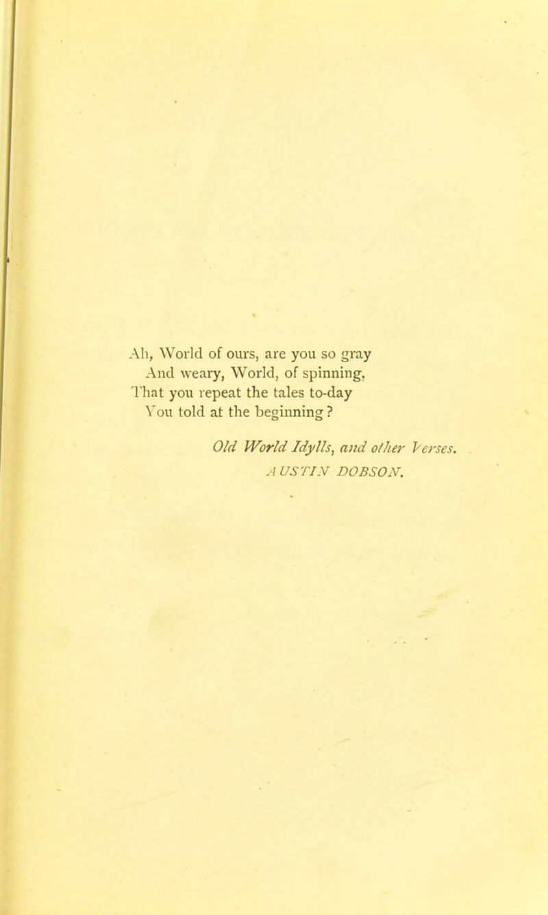 All, World of ours, are you so gray And weary, World, of spinning, That you repeat the tales to-day You told at the beginning ? Old World Idylls, and o/her lerses. A US TIN DOBSOiV.