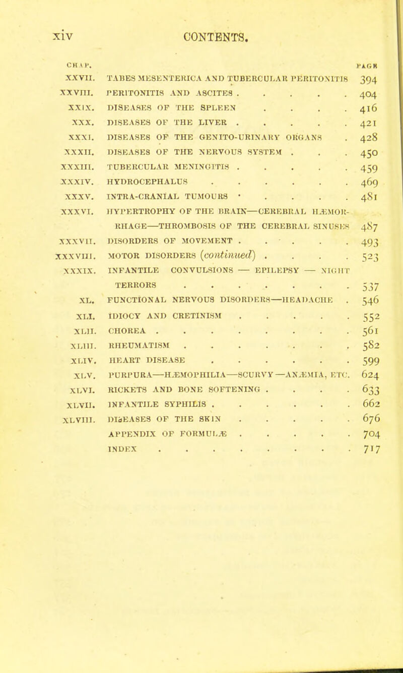 CHAP. PAGR XXVII. TABES MESENTERICA AND TUBERCUEAR PERITONITIS 394 XXVIII. PERITONITIS AND ASCITES ..... 404 XXIX. DISEASES OP THE SPLEEN .... 416 XXX. DISEASES OF THE LIVER . . . . . 421 XXXI. DISEASES OP THE 6ENIT0-URINARY ORGANS . 428 XXXII. DISEASES OF THE NERVOUS SYSTEM . . . 450 XXXIII. TUBERCULAR MENINGITIS 459 XXXIV. HYDROCEPHALUS ...... 469 XXXV. INTRA-CRANlAL TUMOURS • . . . . 4S1 XXXVI. HYPERTROPHY OF THE BR.VIK—CEREBRAL ILEMOR- RHAGE—THROMBOSIS OP THE CEREBRAL .SINUSES 487 XXXVII. DISORDERS OF MOVEMENT . . . . . 493 XXXVIII. MOTOR DISORDERS {continued) .... 523 XXXIX. INFANTILE CONVULSIONS EPILEPSY — NIGHT TERRORS ....... 537 XL. FUNCTIONAL NERVOUS DISORDERS—IIEAD.VCIIE . 546 XLI. IDIOCY AND CRETINISM . . . . -552 XLII. CHOREA . . . . . . . .561 XLIII. RHEUMATISM 582 XI.IV. HEART DISEASE ...... 599 XL.V. PURPURA—H.E.MOPHILIA—SCURVY—AN.EMIA, ETC. 624 XLVI. RICKETS AND BONE SOFTENING .... 633 XLVIl. INFANTILE SYPHILIS ...... 662 XLVIII. DIbEASES OP THE SKIN ..... 676 APPENDIX OF FORMUL.E ..... 704 INDEX . . . . . . . -717