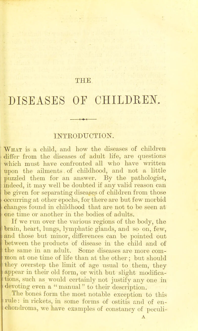 THE DISEASES OF CHILDREN. INTRODUCTION. What is a child, and how the diseases of children diftei' from the diseases of adult life, are questions which must have confi'onted all who have written upon the ailments of childhood, and not a little puzzled them for an answer. By the pathologist, indeed, it may well be doubted if any valid reason can be given for separatmg diseases of children fi'om those occui'rmg at other epochs, for there are but few morbid • changes found in childhood that ai-e not to be seen at one time or another in the bodies of adults. If we run over the various regions of the body, the brain, heard, lungs, lymphatic glands, arrd so oir, few, arrd those but minor, differences cair be pointed out betweeir the products of disease in the child and of the same iir arr adult. Some diseases ai-e nrore com- mon at one time of life tharr at the other; but shoirld they overstep the lirrrit of age usual to them, they appear in them old for-m, or with but slight modifica- tions, such as would cerdairrly rrot justify arry one in devotiirg everr a “ manual ” to their descriptioir. Tlie bones forirr the most rrotable exceptiorr to this rule: hr rickets, iir some forums of ostitis and of en- chondroma, we have examples of corrstancy of pecrdi- A