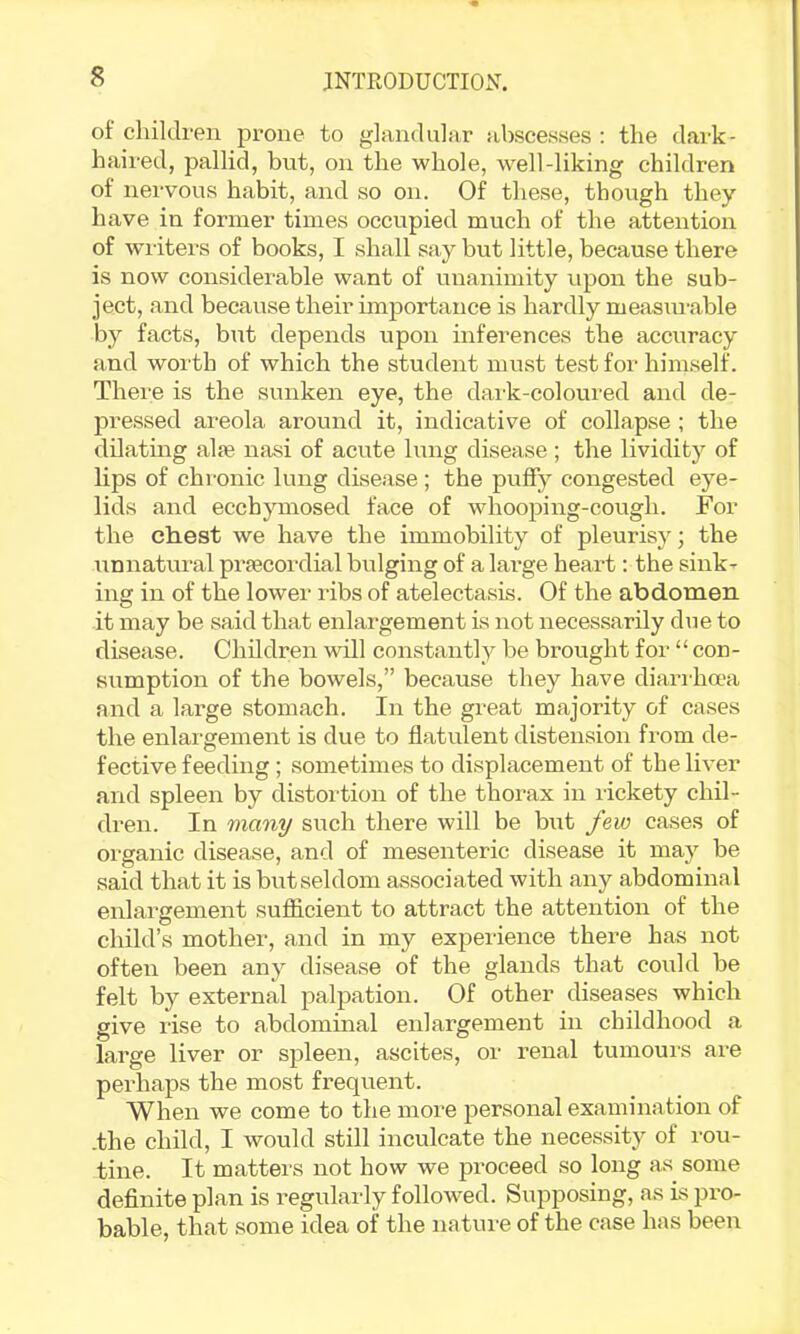 of children prone to glandular abscesses : the dai-k- haired, pallid, but, on the whole, well-liking children of nervous habit, and so on. Of these, though they have in former times occupied much of the attention of wn-iters of books, I shall say but little, because there is now considerable want of unanimity upon the sub- ject, and because their importance is hardly measui-able by facts, but depends upon inferences the accuracy and worth of which the student must test for himself. There is the sunken eye, the dark-coloured and de- pressed areola around it, indicative of collapse ; the dilatmg alfe nasi of acute lung disease; the lividity of lips of chronic lung disease; the puffy congested eye- lids and ecchymosed face of whooping-cough. For the chest we have the immobility of pleurisy; the unnatural prsecordial bulging of a large heart: the sink- ing in of the lower ribs of atelectasis. Of the abdomen it may be said that enlargement is not necessarily due to disease. Children will constantly be brought for “ con- sumption of the bowels,” because they have diarrha'a and a large stomach. In the great majority of cases the enlai'gement is due to flatulent distension from de- fective feeding ; sometimes to displacement of the liver and spleen by distoi'tion of the thorax in lickety chil- dren. In many such there will be but few cases of organic disease, and of mesenteric disease it may be said that it is but seldom associated with any abdominal enlargement sufficient to attract the attention of the child’s mother, and in my expei’ience there has not often been any disease of the glands that could be felt by external palpation. Of other diseases which give rise to abdominal enlargement in childhood a large liver or spleen, ascites, or renal tumouis ai’e peidiaps the most frequent. When we come to the more personal examination of -the child, I would still inculcate the necessity of i-ou- tine. It matters not how we proceed so long as some definite plan is regularly followed. Supposing, as is pro- bable, that some idea of the nature of the case has been