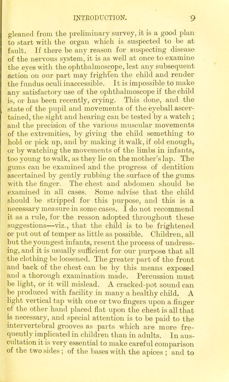 gleaned from the preliminary survey, it is a good plan to start with the organ which is suspected to be at fault. If there be any reason for suspecting disease of the nervous system, it is as well at once to examine the eyes vdth the ophthalmoscope, lest any subsequent action on our part may filghfen the child and render the fundus oculi inaccessible. It is impossible to make any satisfactory use of the ophthalmoscope if the child is, or has been recently, crying. This done, and the state of the pupil and movements of the eyeball ascer- tamed, the sight and hearing can be tested by a watch and the precision of the various muscular movements of the extremities, by giving the child something to hold or pick up, and by making it walk, if old enoiigh, or by watching the movements of the limbs in infants, too young to walk, as they lie on the mother’s lap. The gums can be examined and the pi'ogress of dentition ascertained by gently rubbing the surface of the gums with the finger. The chest and abdomen should be examined in all cases. Some advise that the child should be stiipped for this purpose, and this is a necessary measure in some cases. I do not recommend it as a rule, for the reason adopted throughout these suggestions—viz., that the child is to be frightened or put out of temper as little as possible. Children, all but the youngest infants, resent the process of undress- ing, and it is usually sufficient for our purpose that all the clothing be loosened. The greater part of the front and back of the chest can be by this means exposed and a thorough examination made. Percussion must be light, or it will mislead. A cracked-pot sound can be produced with facility in many a healthy child. A light vertical tap with one or two fingers upon a finger of the other hand placed flat upon the chest is all that is necessary, and special attention is to be paid to the intervertebral gi'ooves as parts which are more fre- quently implicated in children than in adults. In aus- cultation it is very essential to make careful comparison of the two sides ; of the bases with the apices ; and to