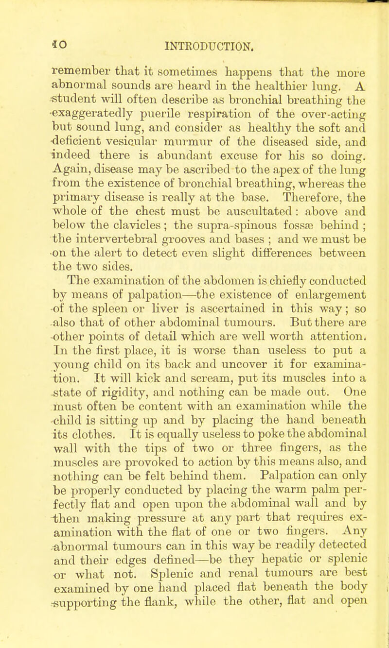 remember that it sometimes happens that the more abnormal sounds are heard in the healthier lung. A student will often describe as bronchial breathing the •exaggeratedly puerile respiration of the over-acting but sound lung, and consider as healthy the soft and ■deficient vesicular murmur of the diseased side, and indeed there is abundant excuse for his so doing. Again, disease may be ascribed to the apex of the lung from the existence of bronchial breathing, whereas the primary disease is really at the base. Therefore, the whole of the chest must be auscultated: above and below the clavicles ; the supra-spinous fossae behind ; the intervertebral grooves and bases ; and we must be •on the alert to detect even slight differences between the two sides. The examination of the abdomen is chiefly conducted by means of palpation—the existence of enlargement -of the spleen or liver is ascertained in this way; so also that of other abdominal tumours. But there are -other points of detail which are well worth attention. In the first place, it is worse than useless to put a young child on its back and uncover it for examina- tion. It will kick and scream, put its muscles into a -state of rigidity, and nothing can be made out. One must often be content with an exammation while the •child is sitting up and by placing the hand beneath its clothes. It is equally useless to poke the abdominal wall with the tips of two or three fingers, as the muscles are provoked to action by this means also, and nothing can be felt behind them. Palpation can only be properly conducted by placing the warm palm pei‘- fectly flat and open upon the abdominal wall and by iihen making pressure at any part that requmes ex- amination with the flat of one or two fingers. Any u,bnormal tumoui’s can in this way be readily detected and their edges defined—be they hepatic or splenic or what not. Splenic and renal tumours are best examined by one hand placed flat beneath the body -supporting the flank, while the other, flat and open
