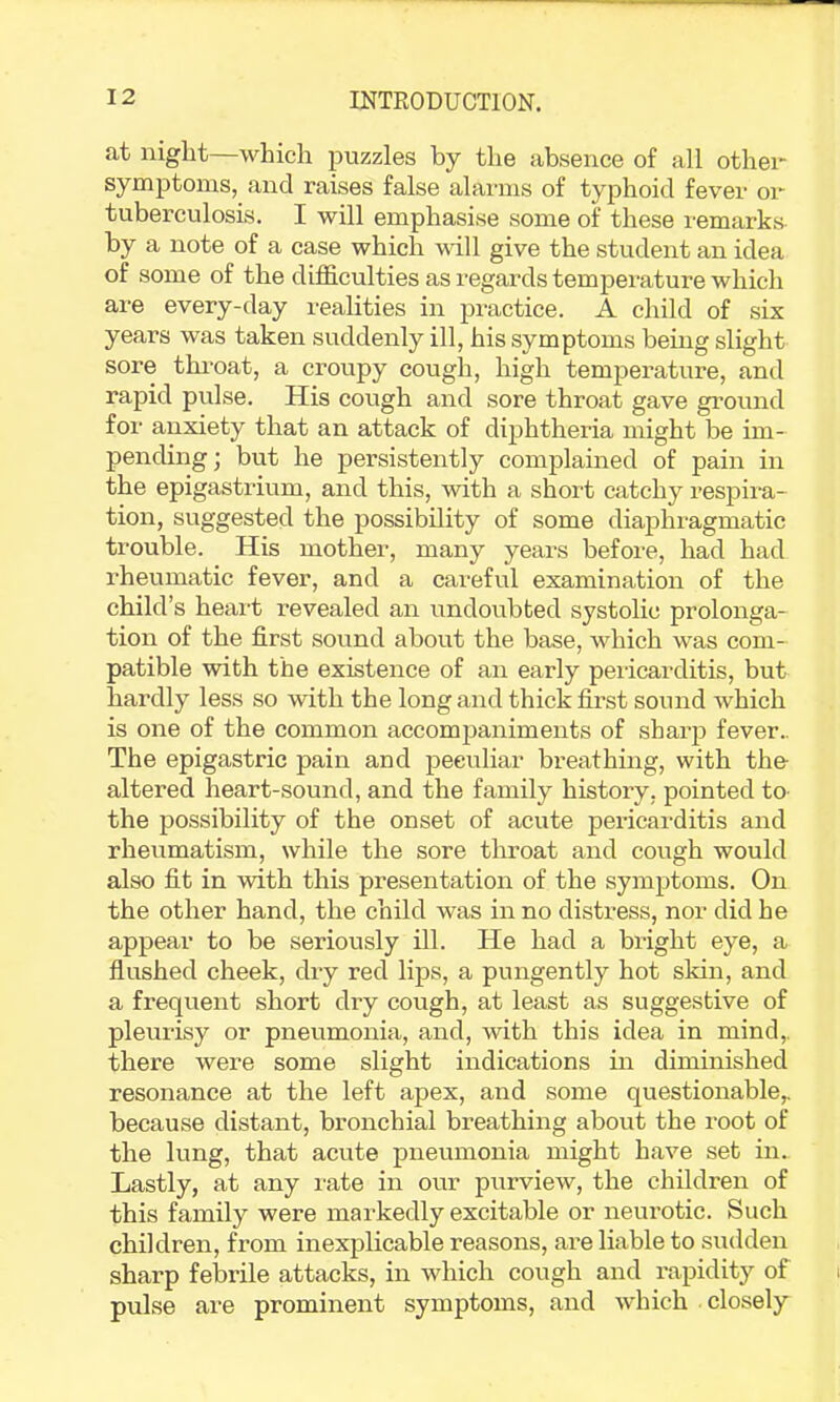 at iiiglit—which puzzles by the absence of all othei symptoms, and raises false alarms of typhoid fever or tuberculosis. I will emphasise some of these remarks- by a note of a case which will give the student an idea of some of the difficulties as I'egards temperature which are every-day realities in practice. A child of six years was taken suddenly ill, his symptoms being slight sore throat, a croupy cough, high temperature, and rapid pulse. His cough and sore throat gave ground for anxiety that an attack of diphtheria might be im- pending; but he persistently complained of pain in the epigastrium, and this, with a short catchy respira- tion, suggested the possibility of some diaphragmatic trouble. His mother, many years before, had had rheumatic fever, and a careful examination of the child’s heart revealed an undoubted systolic prolonga- tion of the first sound about the base, which was com- patible with the existence of an early pericarditis, but hardly less so with the long and thick first sound which is one of the common accompaniments of sharp fever.. The epigastric pain and peculiar breathing, with the- altered heart-sound, and the family history, pointed to- the possibility of the onset of acute pericarditis and rheumatism, while the sore throat and cough would also fit in with this presentation of the symptoms. On the other hand, the child was in no distress, nor did he appear to be seriously ill. He had a bright eye, a flushed cheek, dry red lips, a pungently hot skin, and a frequent short dry cough, at least as suggestive of pleurisy or pneumonia, and, with this idea in mind,, there were some slight indications in diminished resonance at the left apex, and some questionable,, because distant, bronchial breathing about the root of the lung, that acute pneumonia might have set in. Lastly, at any rate in our purview, the children of this family were markedly excitable or neurotic. Such children, from inexplicable reasons, are liable to sudden sharp febrile attacks, in which cough and rapidity of pulse are prominent symptoms, and wdiich closely