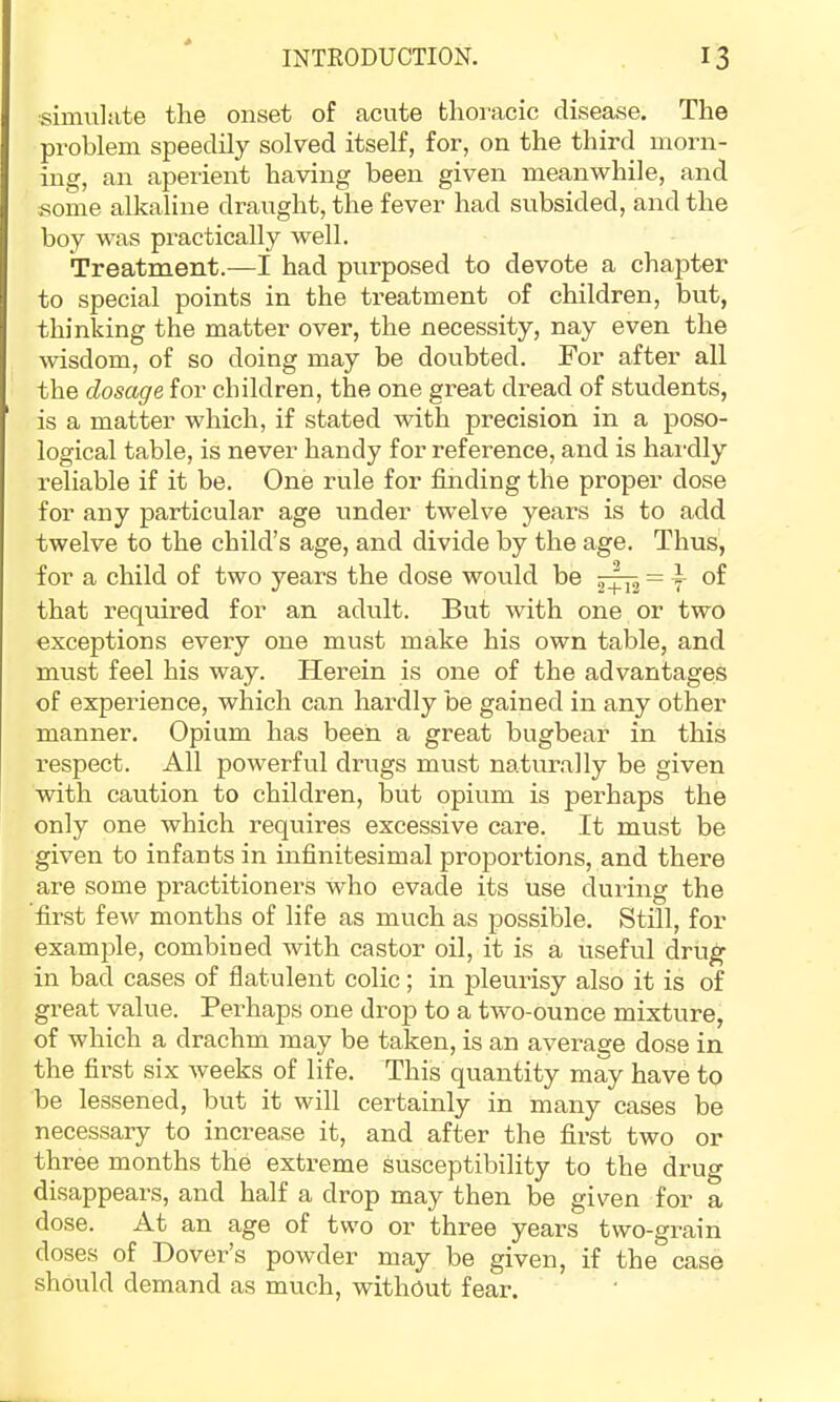 simulate the onset of acute thoracic disease. The problem speedily solved itself, for, on the third morn- ing, an aperient having been given meanwhile, and some alkaline draught, the fever had subsided, and the boy was practically well. Treatment.—I had purposed to devote a chapter to special points in the treatment of children, but, thinking the matter over, the necessity, nay even the wisdom, of so doing may be doubted. For after all the dosage for children, the one great dread of students, is a matter which, if stated with precision in a poso- logical table, is never handy for reference, and is hai-dly reliable if it be. One rule for finding the proper dose for any particular age under twelve years is to add twelve to the child’s age, and divide by the age. Thus, for a child of two years the dose would be 5:^ = ^ of that required for an adult. But with one or two exceptions every one must make his own table, and must feel his way. Herein is one of the advantages of experience, which can hardly be gained in any other manner. Opium has been a great bugbear in this respect. All powerful drugs must naturally be given with caution to children, but opium is perhaps the only one which requires excessive care. It must be given to infants in infinitesimal proportions, and there are some practitioners who evade its use during the 'first few months of life as much as possible. Still, for example, combined with castor oil, it is a useful drug in bad cases of flatulent colic; in pleurisy also it is of great value. Perhaps one drop to a two-ounce mixture, of which a drachm may be taken, is an average dose in the first six weeks of life. This quantity may have to be lessened, but it will certainly in many cases be necessary to increase it, and after the first two or three months the extreme susceptibility to the drug disappears, and half a drop may then be given for a dose. At an age of two or three years two-grain doses of Dovei’’s powder may be given, if the case should demand as much, without fear.