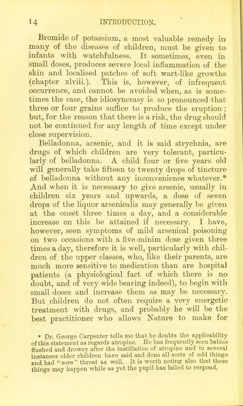 Bromide of potassium, a most valuable remedy in many of the diseases of children, must be given to infants with watchfulness. It sometimes, even in small doses, produces severe local inflammation of the skin and localised patches of soft wart-like growths (chapter xlviii.). This is, however, of infrequent occurrence, and cannot be avoided when, as is some- times the case, the idiosyncrasy is so pronounced that three or four grains suffice to produce the eruption; but, for the reason that there is a risk, the drug should not be continued for any length of time except under close supervision. Belladonna, arsenic, and it is said strychnia, are drugs of which children are very tolerant, particu- larly of belladonna. A child four or five years old will generally take fifteen to twenty drops of tincture of belladonna without any inconvenience whatever.*' And when it is necessary to give arsenic, usually in children six years and upwards, a dose of seven drops of the liquor arsenicalis may generally be given at the onset three times a day, and a considerable increase on this be attained if necessary. I have, however, seen symptoms of mild arsenical poisoning on two occasions with a five-minim dose given three times a day, therefore it is well, particularly with chil- dren of the upper classes, who, like their parents, are much more sensitive to medication than are hospital patients (a physiological fact of which there is no doubt, and of veiy wide bearing indeed), to begin with small doses and increase them as may be necessary. But children do not often require a very energetic treatment with drugs, and probably he will be the best practitioner who allows Kature to make for * Dr. George Carpenter tells me that he doubts the applicability of this statement as regards atropine. He lias frequently seen babies flushed and drowsy after the instillation of atropine and in several instances older children have said and done all sorts of odd things and had “ sore ” throat as well. It is worth noting also that these things may happen while as yet the pupil has failed to respond.