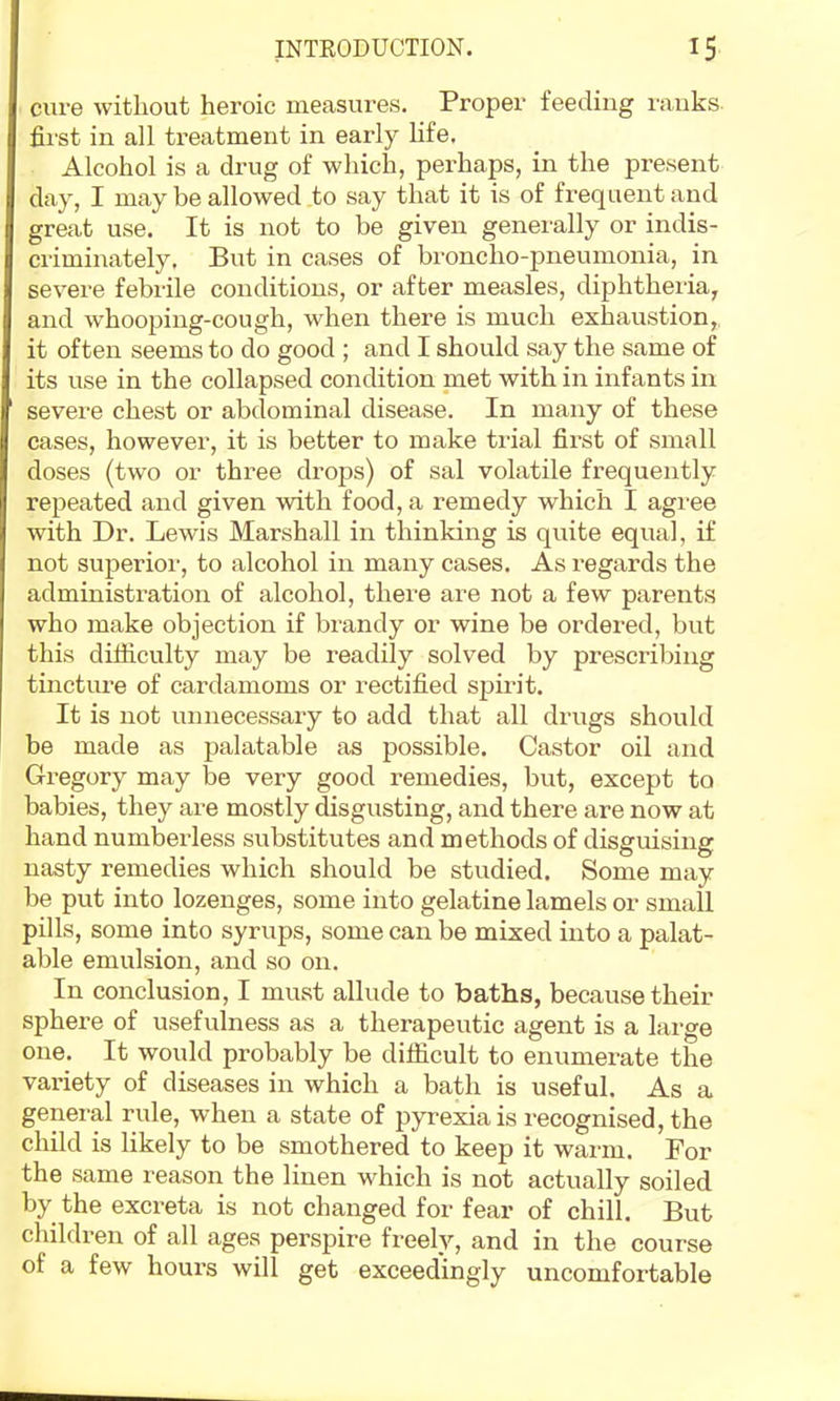 cure Avithout heroic measures. Proper feeding ranks fii'st in all treatment in early life. Alcohol is a drug of which, perhaps, in the present day, I may be allowed to say that it is of frequent and great use. It is not to be given generally or indis- criminately. But in cases of broncho-pneumonia, in severe febrile conditions, or after measles, diphtheria, and whooping-cough, when there is much exhaustion,, it often seems to do good ; and I should say the same of its use in the collapsed condition naet with in infants in severe chest or abdominal disease. In many of these cases, however, it is better to make trial first of small doses (two or three drops) of sal volatile frequently repeated and given with food, a remedy which I agree with Dr. Lewis Marshall in thinking is quite equal, if not superior, to alcohol in many cases. As regards the administration of alcohol, there are not a few parents who make objection if brandy or wine be ordered, but this difliculty may be readily solved by prescribing tincture of cardamoms or rectified sjjirit. It is not unnecessary to add that all drugs should be made as palatable as possible. Castor oil and Gregory may be very good remedies, but, except to babies, they are mostly disgusting, and there are now at hand numberless substitutes and methods of disguising nasty remedies which should be studied. Some may be put into lozenges, some into gelatine lamels or small pills, some into syrups, some can be mixed into a palat- able emulsion, and so on. In conclusion, I must allude to baths, because their sphere of usefulness as a therapeutic agent is a large one. It would probably be difficult to enumerate the variety of diseases in which a bath is useful. As a general rule, when a state of pyrexia is recognised, the child is likely to be smothered to keep it warm. For the same reason the linen which is not actually soiled by the excreta is not changed for fear of chill. But children of all ages perspire freely, and in the course of a few hours will get exceedingly uncomfortable