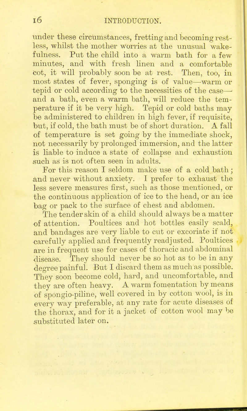 under these circumstances, fretting and becoming rest- less, whilst the mother worries at the unusual wake- fulness. Put the child into a warm bath for a few minutes, and with fi'esh linen and a comfortable Cot, it will probably soon be at rest. Then, too, in most states of fever, sponging is of value—warm or tepid or cold according to the necessities of the case—■ and a bath, even a warm bath, will reduce the tem- perature if it be very high. Tepid or cold baths may be administered to children in high fever, if requisite, but, if cold, the bath must be of short duration. A fall of temperature is set gomg by the immediate shock, not necessarily by prolonged immersion, and the latter is liable to induce a state of collapse and exhaustion such as is not often seen in adults. For this reason I seldom make use of a cold bath; and never without anxiety. I prefer to exhaust the less severe measures first, such as those mentioned, or the continuous application of ice to the head, or an ice bag or pack to the surface of chest and abdomen. The tender skin of a child should always be a matter of attention. Poultices and hot bottles easily scald, and bandages are very liable to cut or excoriate if not carefully applied and fi-equently readjusted. Poultices are in frequent use for cases of thoracic and abdominal disease. They should never be so hot as to be in any degree painful. But I discard them as much as possible. They soon become cold, hard, and uncomfortable, and they are often heavy. A warm fomentation by means of spongio-piline, well covered in by cotton wool, is in every way preferable, at any rate for acute diseases of the thorax, and for it a jacket of cotton wool may be substituted later on.
