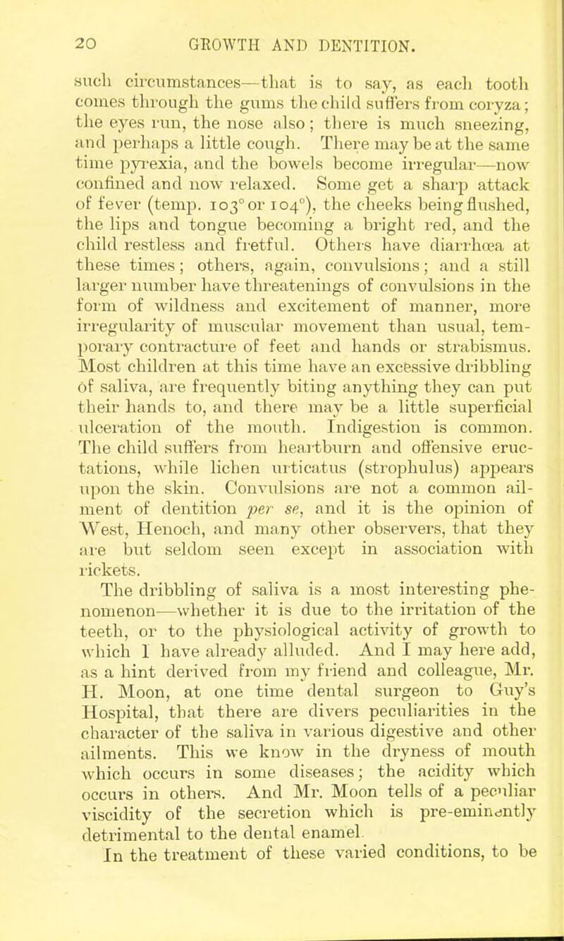 such circumstances—that is to say, as each tootli comes through the gums the child suffers from coryza; the eyes run, the nose also; tliere is much sneezing, and perhaps a little cough. There may be at the same time pjTexia, and the bowels become irregular—now (nntined and now i-elaxed. Some get a shai-p attack of fever (temp. 103°or 104°), the cheeks being flu.shed, the lips and tongue becoming a bright red, and the child restless and fi'etful. Others have diari-hcea at these times; others, again, convulsions; and a still largei’ number have threatenings of convulsions in the form of wildness and excitement of manner, more irregularity of muscular movement than usual, tem- poi-aiy contractui'e of feet and hands or strabismus. Most children at this time have an excessive dribbling of saliva, are frequently biting anything they can put their hands to, and there may be a little superficial ulceration of the mouth. Indigestion is common. The child suffers from heartburn and offemsive eruc- tations, while lichen urticatus (strophulus) apjDears upon the skin. Convulsions are not a common ail- ment of dentition per se, and it is the oj^inion of M'est, Henoch, and many other observers, that they are but seldom seen except in association with rickets. The dribbling of saliva is a most interesting phe- nomenon—whether it is due to the irritation of the teeth, or to the physiological activity of growth to which I have already alluded. And I may here add, as a hint derived from my friend and colleague, Mr. H. Moon, at one time dental surgeon to Guy’s Hospital, that there are divers peculiarities in the character of the saliva in various digestive and other ailments. This we know in the dryness of mouth which occurs in some diseases; the acidity which occurs in others. And Mr. Moon tells of a peculiar viscidity of the secretion which is pre-eminently detrimental to the dental enamel. In the treatment of these varied conditions, to be