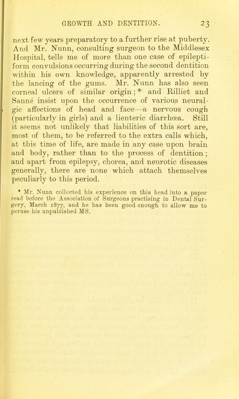 next few years preparatory to a further rise at puberty. And Mr. Nunn, consulting surgeon to the Middlesex Hospital, tells me of more than one case of epilepti- form convulsions occurring during the second dentition within his own knowledge, apparently arrested by the lancing of the gums. Mr. Nunn has also seen corneal ulcers of similar origin; * and Rilliet and Sanne insist upon the occurrence of various neural- gic affections of head and face—a nervous cough (particularly in girls) and a lienteric diarrhoea. Still it seems not unlikely that liabilities of this sort are, most of them, to be referred to the extra calls which, at this time of life, are made in any case upon brain and body, rather than to the process of dentition; and apart from epilepsy, chorea, and neurotic diseases generally, there are none which attach themselves peculiarly to this period. * Mr. Nunn collected his experience on this head into a paper read before the Association of Surgeons practising in Dental Sur- gery, March 1877, and he has been good enough to allow me to peruse his unpublished MS.