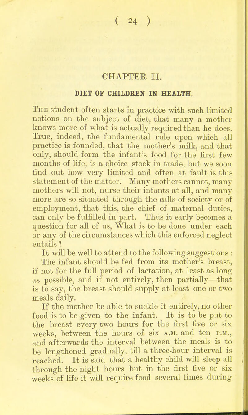 CHAPTEK II. DIET OF CHILDREN IN HEALTH. The student often starts in practice with such limited notions on the subject of diet, that many a mother knows more of what is actually required than he does. True, indeed, the fundamental rule upon which all practice is founded, that the mother’s milk, and that only, should form the infant’s food for the first few months of life, is a choice stock in trade, but we soon find out how very limited and often at fault is this statement of the matter. Many mothers cannot, many mothers will not, nurse their infants at all, and many more are so situated through the calls of society or of employment, that this, the chief of maternal duties, can only be fulfilled in part. Thus it early becomes a question for all of us. What is to be done under each or any of the cmcumstances which this enforced neglect entails 1 It will be well to attend to the following suggestions : The infant should be fed from its mother’s breast, if not for the full period of lactation, at least as long as possible, and if not entirely, then partially—that is to say, the breast should supply at least one or two meals daily. If the mother be able to suckle it entirely, no other food is to be given to the infant. It is to be put to the breast every two hours for the fii’st five or six weeks, between the hours of six A.sr. and ten p.m., and afterwards the interval between the meals is to be lengthened gradually, till a three-hour interval is reached. It is said that a healthy child will sleep all through the night hours but in the first five or six weeks of life it will require food several times during