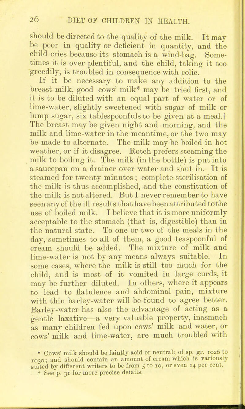 should be directed to the quality of the milk. It may be poor in quality or deficient in quantity, and the child cries because its stomach is a wind-bag. Some- times it is over plentiful, and the child, taking it too greedily, is troubled in consequence with colic. If it be necessary to make any addition to the breast milk, good cows’ milk* may be tried first, and it is to be diluted with an equal part of water or of lime-water, slightly sweetened wdth sugar of milk or lump sugar, six tablespoonfuls to be given at a meal.f The breast may be given night and morning, and the milk and lime-water in the meantime, or the two may be made to alternate. The milk may be boded in hot weather, or if it disagree. Rotch prefers steaming the milk to boiling it. The milk (in the bottle) is put into a saucepan on a drainer over water and shut in. It is steamed for twenty minutes ; complete sterilisation of the milk is thus accomplished, and the constitution of the milk is not altered. But I never remember to have seen any of the ill results that have been attributed tothe use of boiled milk. I believe that it is more unifoi’mly acceptable to the stomach (that is, digestible) than in the natural state. To one or two of the meals in the day, sometimes to all of them, a good teaspoonful of cream should be added. The mixture of milk and lime-water is not by any means always suitable. In .some cases, where the milk is still too much for the child, and is most of it vomited in large curds, it may be fiuther diluted. In others, where it appears to lead to flatulence and abdominal pain, mixture with thin barley-water will be found to agree better. Barley-water has also the advantage of acting as a gentle laxative—a very valuable property, inasmuch as many children fed upon cows’ milk and water, or cows’ milk and lime-water, are much troubled with • Cows’ milk should be faintly acid or neutral; of sp. gr. 1026 to 1030; and should contain an amount of cream which is variously stated by different writers to be from 5 to 10, or even 14 per cent. t See p. 31 for more precise details.