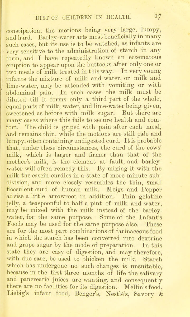 constipation, the motions being very large, lumpy, and hard. Barley-water acts most beneficially in many such cases, but its use is to be watched, as infants are very sensitiv'e to the administration of starch in any form, and I have repeatedly known an eczematous eruption to appear upon the buttocks after only one or two meals of milk treated in this way. In very young infants the mixture of milk and water, or milk and lime-water, may be attended with vomiting or with abdominal pain. In such cases the milk must be diluted till it forms only a third part of the whole, equal parts of milk, water, and lime-water being given, sweetened as before with milk sugar. But there are many cases where this fails to secure health and com- fort. The child is griped with pain after each meal, and remains thin, while the motions are still pale and lumpy, often containing undigested curd. It is probable that, under these circumstances, the curd of the cows’ milk, which is larger and firmer than that of the mother’s milk, is the element at fault, and barley- water will often remedy this. By mixing it with the milk the casein curdles in a state of more minute sub- division, and more closely resembles the thin, small flocculent curd of human milk. Meigs and Pepper advise a little arrowroot in addition. Thin gelatine jelly, a teaspoonful to half a pint of milk and water, may be mixed with the milk instead of the barley- water, for the same purpose. Some of the Infant’s Foods may be used for the same purpose also. These are for the most pai-t combinations of farinaceous food in which the starch has been converted into dextrine and grape sugar by the mode of preparation. In this state they are easy of digestion, and may therefore, with due care, be used to thicken the milk. Starch which has undergone no such changes is unsuitable, because in the first three months of life the salivary and pancreatic juices are wanting, and consequently^ there are no facilities for its digestion. Mellin’s food, Liebig’s infant food, Benger’s, Nestl4’s, Savory tfe