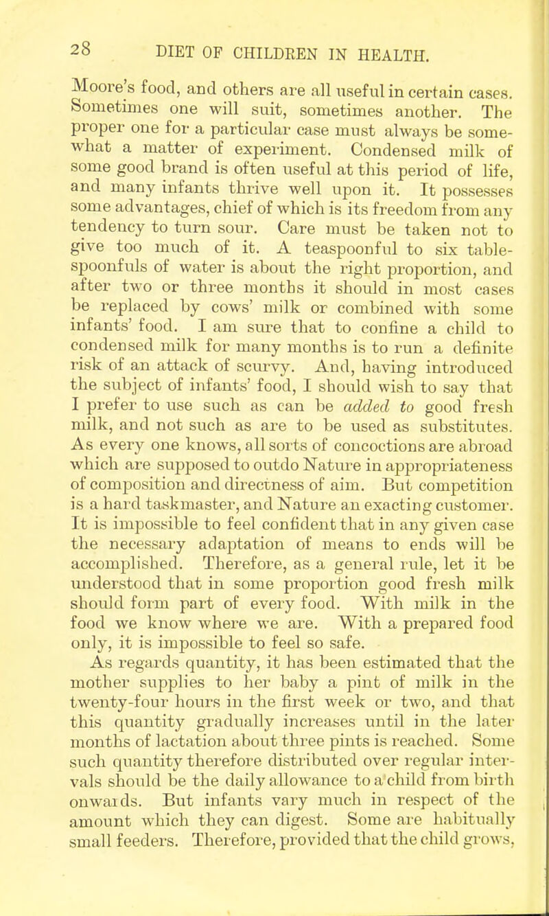 Moore s food, and others are .all xisefulin certain cases. Sometimes one will suit, sometimes another. The proper one for a particulai- case must always be some- what a matter of experiment. Condensed milk of some good brand is often useful at this period of life, and many infants thrive well upon it. It possesses some advantages, chief of which is its freedom from any tendency to turn sour. Care must be taken not to give too much of it. A teaspoonful to six table- spoonfuls of water is about the right proportion, and after tw^o or three months it should in most cases be replaced by cows’ milk or combined with some infants’ food. I am sure that to confine a child to condensed milk for many months is to run a definite I'isk of an attack of scurvy. And, having introduced the subject of infants’ food, I should wish to say that I prefer to use such as can he added to good fresh milk, and not such as are to be used as substitutes. As every one knows, all sorts of concoctions are abroad which are supposed to outdo Nature in appropriateness of comj)osition and directness of aim. But competition is a hard taskmaster, and Nature an exacting customer. It is impossible to feel confident that in any given case the necessary adaptation of means to ends will be accomplished. Therefore, as a general rule, let it be understood that in some proportion good fresh milk should form part of every food. With milk in the food we know where we are. With a prepared food only, it is impossible to feel so safe. As regards quantity, it has been estimated that the mother supplies to her baby a pint of milk in the twenty-four hours in the first week oi- two, and that this quantity gradually increases until in the latei- months of lactation about three pints is reached. Some such quantity therefore distributed over regular intei-- vals should be the daily allowance to a'child from bii'th onwaids. But infants vary much in respect of the amount which they can digest. Some are habitually small feeders. Therefore, provided that the child grows.