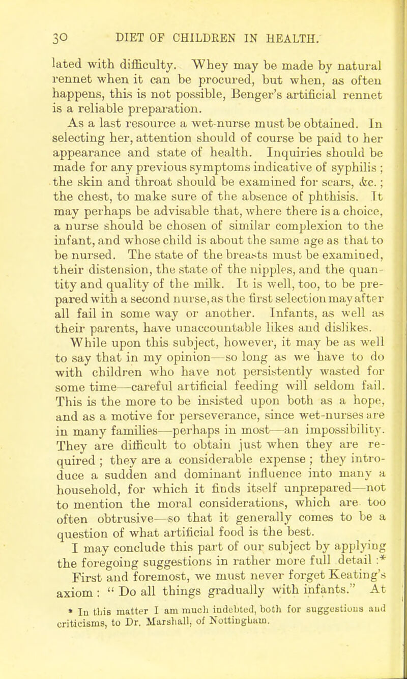 lated with difficulty. Whey may be made by natural rennet when it can be procured, but when, as often happens, this is not possible, Benger’s artificial rennet is a reliable preparation. As a last resource a wet-nurse must be obtained. In selecting her, attention should of course be paid to her appearance and state of health. Inquiries should be made for any previous symptoms indicative of syphilis ; the skin and throat should be e.xamined for scars, tfec.; the chest, to make sure of the absence of phthisis. It may perhaps be advisable that, where there is a choice, a nurse should be chosen of similar complexion to the infant, and whose child is about the same age as that to be nursed. The state of the breasts must be examined, their distension, the state of the nipples, and the quan- tity and quality of the milk. It is well, too, to be pre- pared with a second nurse, as the first selection may after all fail in some way or another. Infants, as well as their parents, have unaccountable likes and dislikes. While upon this subject, howevei-, it may be as well to say that in my opinion—so long as we have to do with children who have not persistently wasted for some time—careful artificial feeding will seldom fail. This is the more to be insisted upon both as a hope, and as a motive for perseverance, since wet-nurses are in many families—perhaps in most—an impossibility. They are difficult to obtain just when they are re- quired ; they are a considerable expense ; they intro- duce a sudden and dominant influence into many a household, for which it finds itself unprepared—not to mention the moral considerations, which are too often obtrusive—so that it generally comes to be a question of what artificial food is the best. I may conclude this pait of our subject by applying the foregoing suggestions in rather more full detail First and foremost, we must never forget Keating’s axiom : “ Do all things gradually with infants.” At » lu tliis matter I am mucli indebted, both for suggestions and criticisms, to Dr. Marshall, of Nottingham.