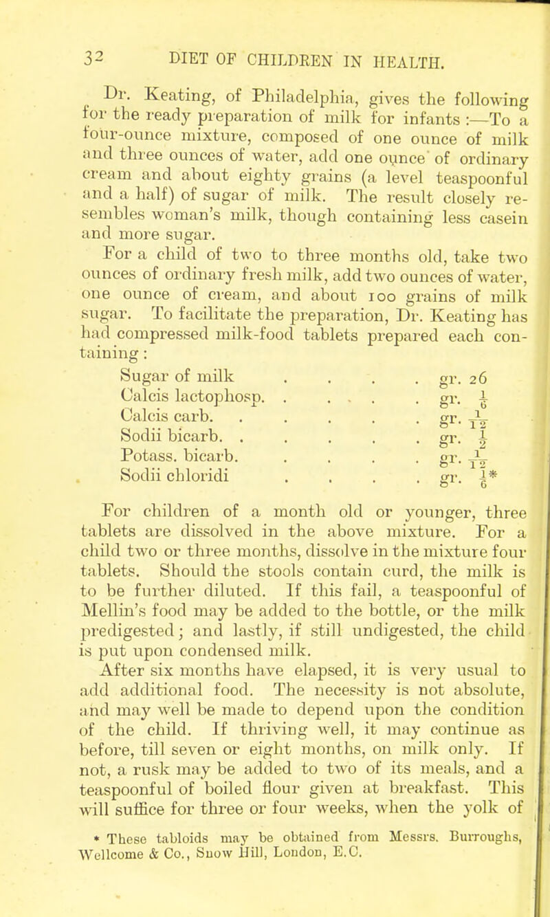 Di‘. Keating, of Philadelphia, gives the following for the ready preparation of milk for infants :—To a four-ounce mixture, composed of one ounce of milk und three ounces of water, add one o^nce of ordinary cream and about eighty grains (a level teaspoonful and a half) of sugar of milk. The result closely re- sembles woman’s milk, though containing less casein and more sugar. For a child of two to three months old, take two ounces of ordinary fresh milk, add two ounces of water, one ounce of cream, and aboxit loo grains of milk sugar. To facilitate the preparation. Dr. Keating has had compressed milk-food tablets prepared each con- taining : Sugar of milk Calcis lactophosp. . . gr. 26 Ori* i- * * b Calcis carb. Sodii bicarb. . Potass, bicarb. • gr- tV • gr- h ar • * T <> Sodii chloridi C7 ± ^ - gr- r For children of a month old or younger, three tablets are dissolved in the above mixture. For a child two or three months, dissolve in the mixture four tablets. Should the stools contain curd, the milk is to be further diluted. If this fail, a teaspoonful of Mellin’s food may be added to the bottle, or the milk predigested; and lastly, if still undigested, the child is put upon condensed milk. After six months have elapsed, it is very usual to add additional food. The necessity is not absolute, and may well be made to depend upon the condition of the child. If thriving well, it may continue as before, till seven or eight months, on milk only. If not, a rusk may be added to two of its meals, and a teaspoonful of boiled flour given at breakfast. This will suffice for three or four weeks, when the yolk of * These tabloids may be obtained from Messrs. Burroughs, Wellcome & Co., Snow IJill, Loudon, E.C.