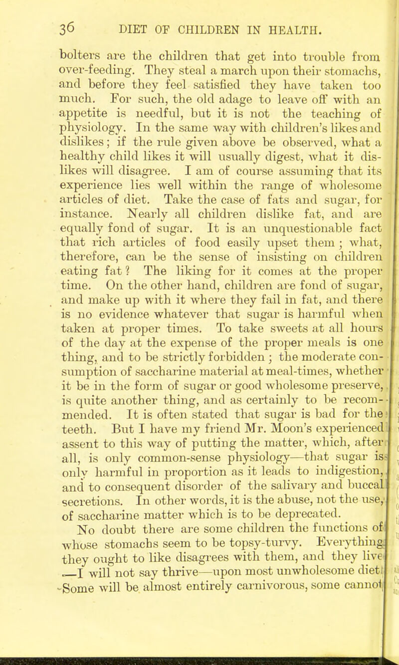 bolters are the children that get into trouble from ovei'-feeding. They steal a march upon their stomachs, and before they feel satisfied they have taken too mvich. For such, the old adage to leave off with an appetite is needful, but it is not the teaching of physiology. In the same way with children’s likes and dislikes; if the rule given above be observed, what a healthy child likes it will usually digest, what it dis- likes will disagi’ee. I am of course assuming that its experience lies well within the range of wholesome articles of diet. Take the case of fats and sugar, for instance. Nearly all children dislike fat, and are equally fond of sugar. It is an unquestionable fact that rich articles of food easily upset them ; what, therefore, can be the sense of insisting on children eating fat ? The liking for it comes at the proper time. On the other hand, children are fond of sugar, and make up with it where they fail in fat, and there is no evidence whatever that sugar is hai'inful when taken at propei’ times. To take sweets at all hoiu-s of the day at the expense of the proper meals is one thing, and to be strictly forbidden ; the moderate con- sumption of saccharine material at meal-times, whether it be in the form of sugar or good wholesome preserve, is quite another thing, and as certainly to be recom- mended. It is often stated that sugar is bad for the teeth. But I have my friend Mr. Moon’s experienced assent to this way of putting the matter, which, after all, is only common-sense physiology—that sugar is: only harmful in proportion as it leads to indigestion, and to consequent disordei’ of the salivary and buccal secretions. In other words, it is the abuse, not the use,’ of sacchai’ine matter which is to be deprecated. No doubt there are some children the functions of whose stomachs seem to be topy-turvy. Everything they ought to like disagrees with them, and they live! —I will not say thrive—upon most unwholesome diet! -Some will be almost entirely carnivorous, some canno' iill ,C:
