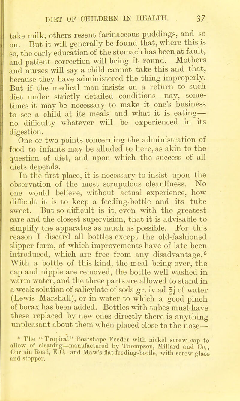 take milk, others resent farinaceous puddings, and so on. But it will generally be found that, where this is so, the early education of the stomach has been at fault, and patient correction will bring it round. Mothers and nui’ses will say a child cannot take this and that, because they have administered the thing improperly. But if the medical man insists on a return to such diet under strictly detailed conditions—nay, some- times it may be necessary to make it one’s business to see a child at its meals and what it is eating—■ no difficulty whatever will be experienced in its digestion. One or two points concerning the administration of food to infants may be alluded to here, as akin to the question of diet, and upon which the success of all diets depends. In the fii-st place, it is necessary to insist upon the observation of the most scrupulous cleanliness. N^o one would believe, without actual experience, how difficult it is to keep a feeding-bottle and its tube sweet. But so difficult is it, even with the greatest care and the closest supervision, that it is advisable to simplify the apparatus as much as possible. For this reason I discard all bottles except the old-fashioned slipper form, of which improvements have of late been introduced, which are free from any disadvantage.* With a bottle of this kind, the meal being ovei-, the cap and nipple are removed, the bottle well washed iir warm watei', and the three parts are allowed to stand in a weak solution of salicylate of soda gr. iv ad gj of water (Lewis Marshall), or in water to which a good pinch of borax has been added. Bottles with tubes must have these replaced by new ones directly there is an}i;hing unpleasant about them when placed close to the nose— * The “Tropical” Eoatsliape Feeder with nickel screw cap to allow of cleaning—manufactured by Thompson, Millard and Co., Curtain Road, E.C. and Maw’s flat feeding-bottle, with screw glass and stopper.