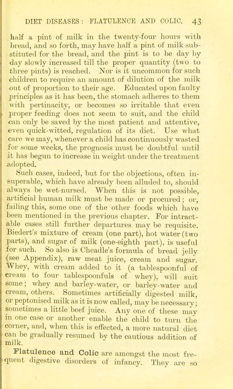 , half a pint of milk in the twenty-four hours with bread, and so forth, may have half a pint of milk sub- stituted for the bread, and the pint is to be day by day slowly increased till the proper quantity (two to three pints) is reached. Nor is it uncommon for such children to require an amoi;nt of dilution of the milk out of proportion to theii' age. Educated upon faulty jjrinciples as it has been, the stomach adhei'es to them with pertinacity, or becomes so rriitable that even |3i-oper feedmg does not seem to suit, and the child can only be saved by the most patient and attentive, even quick-witted, I'egulation of its diet. Use what care we may, whenever a child has continuously wasted for some weeks, the prognosis must be doubtful until it has begun to increase in weight under the treatment adopted. Such cases, indeed, but for the objections, often in- superable, which have ali'eady been alluded to, should always be wet-nursed. When this is not possible, artificial human milk must be made or procured; or, failing this, some one of the other foods which have been mentioned in the previous chapter. For intract- able cases still fui-ther departures may be requisite. Biedei’t’s mixture of cream (one part), hot water (two parts), and sugar of milk (one-eighth part), is useful for such. So also is Cheadle’s formula of bread jelly (see Appendix), raw meat juice, cream and sugar. Whey, with cream added to it (a tablespoonful of cream to four tablespoonfuls of whey), will suit some; whey and barley-water, or baidey-water and cream, othei-s. Sometimes artificially digested milk, or peptonised milk as it is now called, may be necessary; sometimes a little beef juice. Any one of these may in one case or another enable the child to tnrn the comer, and, when this is effected, a moi'e natural diet ' can be gradually resumed by the cautious addition of milk. Flatulence and. Colic are amongst the most fre- Cfuent dige,stive disorders of infancy. They are so
