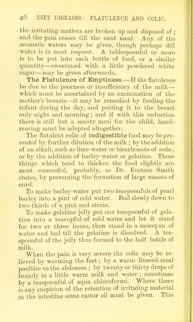 - the irritating mattei/s are broken up and disposed of ; and the pain ceases till the next meal. Any of the aromatic waters may be given, though perhaps dill water is in most request. A tablespoonful or more is to be put into each bottle of food, or a similar quantity—sweetened with a little powdered white sugar—may be given afteiwaixls. The Flatulence of Emptiness.—If the flatulence be due to the poorness or insufficiency of the milk— which must be ascertained by an examination of the mother’s breasts—-it may be remedied by feeding the infant duiing the day, and putting it to the breast only night and morning; and if with this reduction there is still but a scanty meal for the child, hand- re ai'ing must be adopted altogethei-. The flatulent colic of indigestible food may \>Qpre- vented by further dilution of the milk ; by the addition of an alkali, such as lime-water or bicarbonate of soda ; or by the addition of bailey-water or gelatine. Those things which tend to thicken the food slightly are most successful, probably, as Dr. Eustace Smith states, by preventing the formation of large masses of curd. To make barley-water put two teaspoonfuls of pearl bailey into a pint of cold water. Boil slowly down to two-thirds of a pint and stram. To make gelatine jelly put one teaspoonful of gela- tine into a teacupful of cold water and let it stand for two or three hours, then stand in a saucepan of water and boil till the gelatine is dissolved. A tea- spoonful of the jelly thus formed to the half bottle of milk. When the pain is very severe the colic may be re- lieved by warming the feet; by a warm linseed-meal poultice to the abdomen ; by twenty or thii-ty drops of brandy in a little wai m milk and water ; sometimes by a teaspoonful of aqua chloroformi. Where there is anv suspicion of the I'etention of irritating mateiial in tlie intestine some castor oil must be given. This