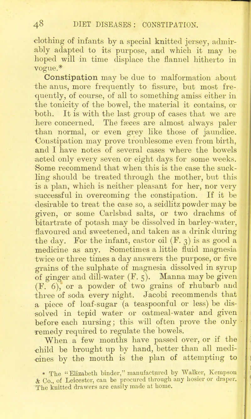 •clothing of infants by a special knitted jersey, admir- ably adapted to its purpose, and which it may be hoped will in time displace the flannel hitheito in vogue.* Constipation may be due to malformation about the anus, more frequently to fissure, but most fre- quently, of course, of all to something amiss either in the tonicity of the bowel, the mateidal it contains, or both. It is with the last group of cases that we are here concerned. The feces are almost always paler than normal, or even gi’ey like those of jaundice. Constipation may prove troublesome even from bii'th, and I have notes of several cases where the bowels acted only every seven or eight days for some weeks. Some recommend that when this is the case the suck- ling should be treated through the mother, but this is a plan, which is neither pleasant for her, nor very successful in overcoming the constipation. If it be desirable to treat the case so, a seidhtz powder may be given, or some Caidsbad salts, or two drachms of bitartiate of potash may be dissolved in barley-water, flavoured and sweetened, and taken as a drink during the day. For the infant, castor oil (F. 3) is as good a medicine as any. Sometimes a little fluid magnesia twice or three times a day answers the pui-pose, or flve grains of the sulphate of magnesia dissolved in syrup of ginger and dill-water (F. 5). Manna may be given (F. 6),' or a powder of two grains of rhubarb and three of soda every night. Jacobi recommends that a piece of loaf-sugar (a teaspoonful or less) be dis- solved in tepid water or oatmeal-water and given before each nursing; this will often prove the only remedy required to regulate the bowels. When a few months have passed over, or if the -child be brought up by hand, better than all medi- ■cines by the mouth is the plan of attempting to * The “Elizabeth binder,” mauufactured by Walker, Kcmpsou & Co., of Leicester, can be procured through any hosier or draper. The knitted drawers are easily made at home.