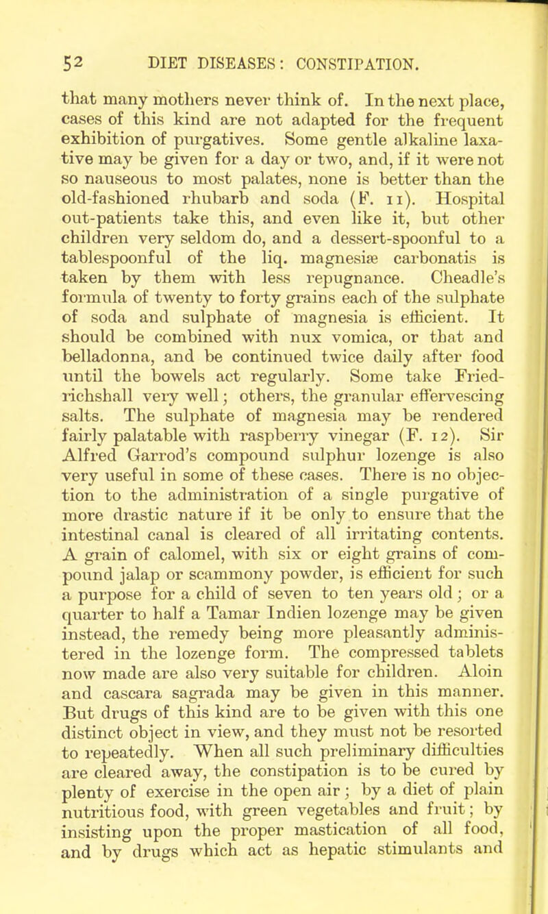 that many motliers never think of. In the next place, cases of this kind are not adapted for the frequent exhibition of purgatives. Some gentle alkaline laxa- tive may be given for a day or two, and, if it were not so nauseous to most palates, none is better than the old-fashioned rhubarb and soda (F. ii). Hospital out-patients take this, and even like it, but other children very seldom do, and a dessert-spoonful to a tablespoonful of the liq. magnesise carbonatis is taken by them with less repugnance. Cheaclle’s foi-mula of twenty to forty grains each of the sulphate of soda and sulphate of magnesia is efficient. It should be combined with nux vomica, or that and belladonna, and be continued twice daily after food until the bowels act regularly. Some take Fried- lichshall veiy well; others, the granular effervescing salts. The sulphate of magnesia may be rendered fairly palatable with raspberry vinegar (F. 12). Sir Alfred Garrod’s compound sidphur lozenge is also very useful in some of these cases. There is no objec- tion to the administration of a single purgative of more drastic nature if it be only to ensiire that the intestinal canal is cleared of all irritating contents. A grain of calomel, with six or eight grains of com- pound jalap or scammony powder, is efficient for such a purpose for a child of seven to ten years old; or a quarter to half a Tamar Indien lozenge may be given instead, the remedy being more pleasantly adminis- tered in the lozenge form. The compressed tablets now made are also very suitable for children. Aloin and cascara sagrada may be given in this manner. But drugs of tffis kind are to be given with this one distinct object in view, and they must not be resoi-ted to repeatedly. When all such preliminary difficulties are cleared away, the constipation is to be cured by plenty of exercise in the open air; by a diet of plain nutritious food, with green vegetables and fruit; by insisting upon the proper mastication of all food, and by drugs which act as hepatic stimulants and