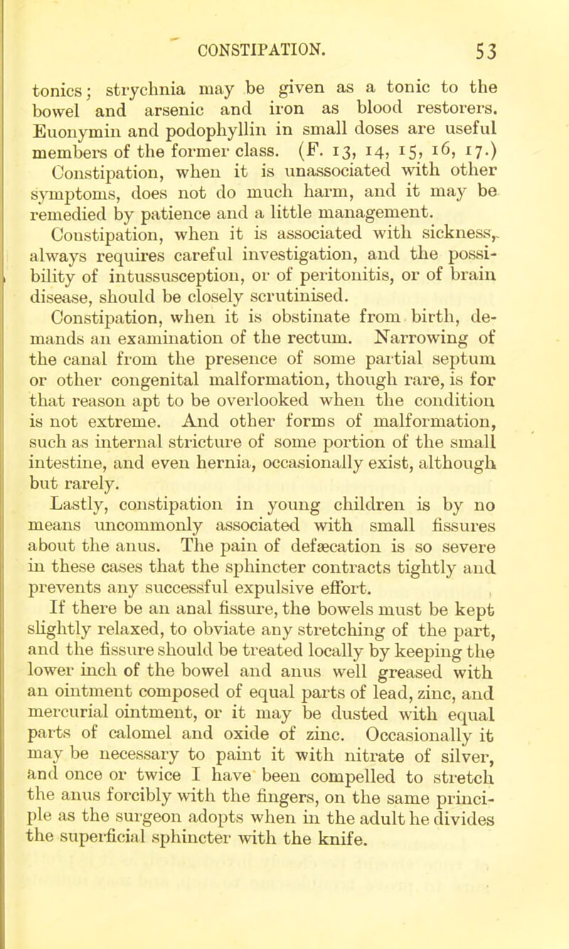 tonics; strychnia may be given as a tonic to the bowel and arsenic and iron as blood restorers. Euonymin and podophyllin in small doses are useful members of the former class. (F. 13, 14, 15? 16, 17.) Constipation, when it is unassociated with other symptoms, does not do much harm, and it may be remedied by patience and a little management. Constipation, when it is associated with sickness,, always requires careful investigation, and the possi- bility of intussusception, or of peritonitis, or of brain disease, should be closely scrutinised. Constipation, when it is obstinate from birth, de- mands an examination of the rectum. Narrowing of the canal from the presence of some partial septum or other congenital malformation, though rare, is for that reason apt to be ovei-looked when the conditioia is not extreme. And other forms of malformation, such as internal stricture of some portion of the small intestine, and even hernia, occasionally exist, although but rarely. Lastly, constipation in young children is by no means uncommonly associated with small fissures about the anus. The pain of defaecation is so severe in these cases that the sphincter conti’acts tightly and prevents any successful expulsive effort. If there be an anal fissure, the bowels must be kept shghtly relaxed, to obviate any stretching of the part, and the fissure should be treated locally by keeping the lower mch of the bowel and anus well greased with an ointment composed of equal parts of lead, zinc, and mercurial ointment, or it may be dusted with equal parts of calomel and oxide of zinc. Occasionally it may be necessary to paint it with nitrate of silver, and once or twice I have been compelled to stretch the anus forcibly with the fingers, on the same princi- ple as the surgeon adopts when in the adult he divides the supei-ficial sphinctei' with the knife.