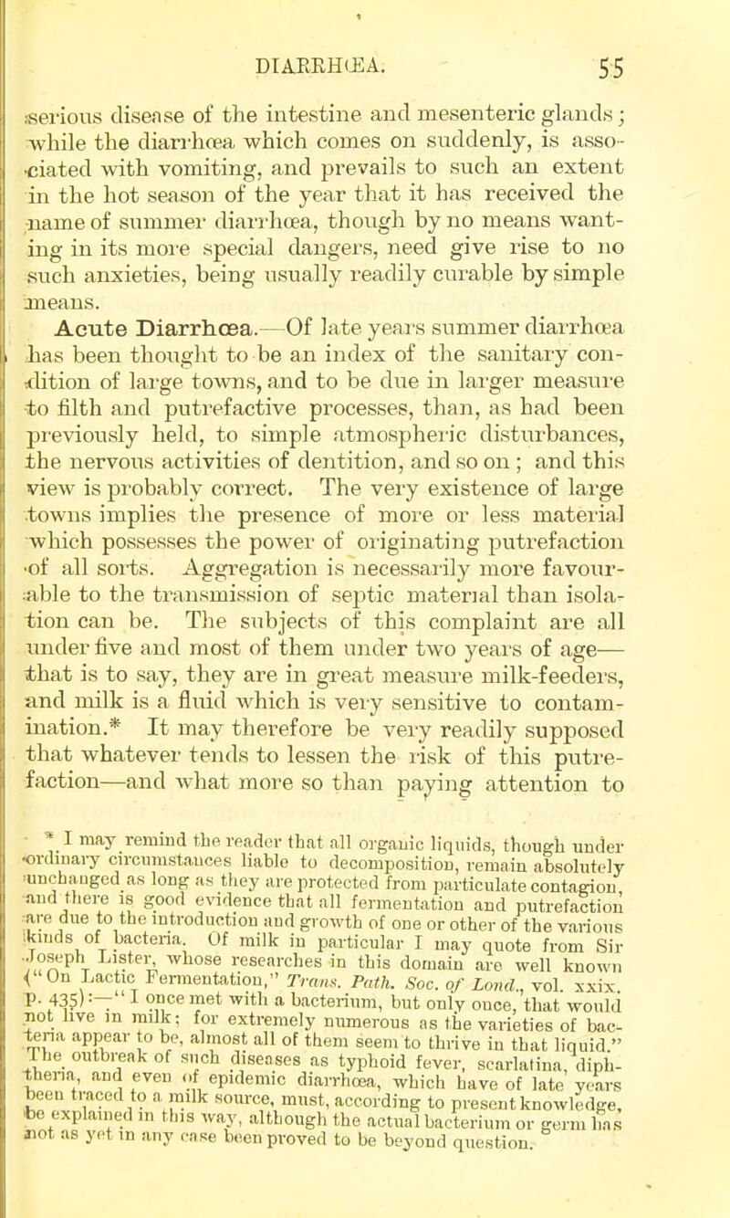 isei'ious disense of the intestine and mesenteric glands; while the diarrhcea which comes on suddenly, is asso- •ciated with vomiting, and prevails to such an extent in the hot season of the year that it has received the ■name of summer diarrhcea, though by no means want- ing in its moi'e special dangers, need give rise to no such anxieties, being usually readily curable by simple means. Acute Diarrhoea. Of late years summer diarrhoea has been thought to be an index of the sanitary con- dition of lai'ge towns, and to be chie in larger measui-e to filth and putrefactive processes, than, as had been previously held, to simple atmospheric disturbances, the nervous activities of dentition, and so on ; and this vieAv is probably correct. The very existence of large towns implies the presence of more or le.ss material which possesses the power of originating putrefaction ■of all sorts. Aggregation is necessaiily more favour- able to the transmission of septic material than isola- tion can be. The subjects of this complaint are all under five and most of them under two yeai's of age— that is to say, they are in great measure milk-feeders, and milk is a fluid which is veiy sensitive to contam- ination.* It may therefore be very readily supposed that whatever tends to lessen the risk of this putre- faction—and what more so than paying attention to * I may remind the reader that all organic liquids, though under ordinary circumstances liable to decomposition, remain absolutely ■unchanged as long as they are protected from particulate contagion and there is good evidence that all fermentation and putrefaction :.ye due to the introduction and growth of one or other of the various '.kinds of bactena. Of milk in particular I may quote from Sir ■Joseph riistei^ whose researches in this domain are well known < On Lactic Fermentation,” Trans. Path. Soc. of Land., vol. xxix. P- 435)“ I 9uce met with a bacterium, but only once, that would not live in milk; for extremely numerous as the varieties of bac- -tena appear to be, almost all of them seem to thrive in that liquid.” I he outbreak of such diseases as typhoid fever, scarlatina, diph- thena and even of epidemic diarrhcea, which have of late years eeu traced to a milk source, must, according to present knowledge, tbe explained in this way, although the actual bacterium or germ has iiot as yet in any case been proved to be beyond question