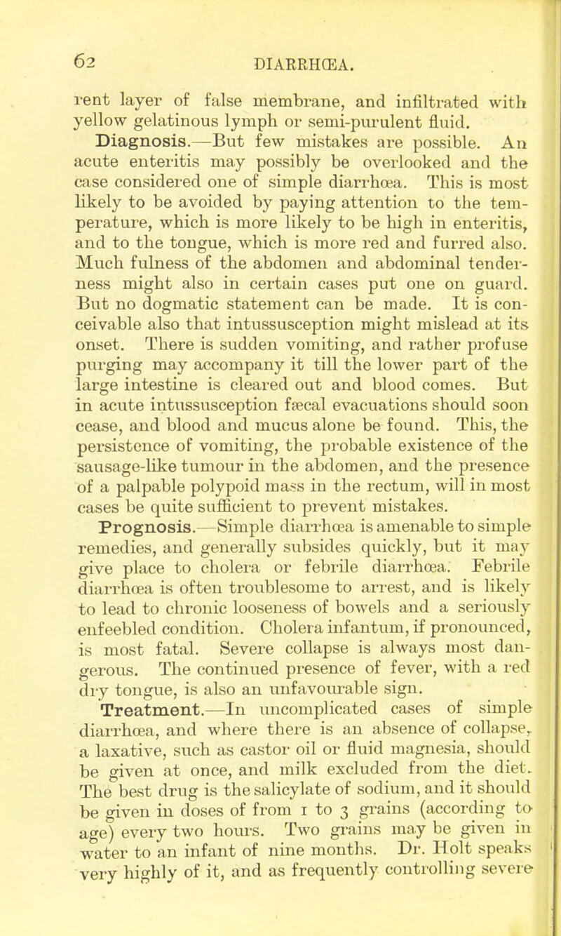 vent layer of false membrane, and infiltrated with yellow gelatinous lymph or semi-purulent fluid. Diagnosis.—But few mistakes are possible. An acute enteritis may possibly be overlooked and the case considered one of simple diarrhoea. This is most likely to be avoided by paying attention to the tem- perature, which is more likely to be high in enteritis, and to the tongue, which is more red and furred also. Much fulness of the abdomen and abdominal tender- ness might also in certain cases put one on guard. But no dogmatic statement can be made. It is con- ceivable also that intussusception might mislead at its onset. There is svidden vomiting, and rather profuse purging may accompany it till the lower part of the large intestine is cleared out and blood comes. But in acute intussusception fiecal evacuations should soon cease, and blood and mucus alone be found. This, the persistence of vomiting, the probable existence of the sausage-like tumovir in the abdomen, and the presence of a palpable polypoid mass in the rectum, will in most cases be quite sufl&cient to prevent mistakes. Prognosis.—Simple diarrhoea is amenable to simple remedies, and genei-ally subsides quickly, but it may give place to cholei-a or febrile diairhoea. Febrile diarrlnea is often troublesome to ari'est, and is likely to lead to chronic looseness of bowels and a seriously enfeebled condition. Cholera infantum, if pronounced, is most fatal. Severe collapse is always most dan- gerous. The continued presence of fever, with a red diy tongue, is also an unfavourable sign. Treatment.—In uncomplicated cases of simple diarrhoea, and where thei'e is an absence of collapse, a laxative, such as castor oil or fluid magnesia, should be given at once, and milk excluded from the diet. The best drug is the salicylate of sodium, and it should be given in doses of from i to 3 gi'ains (according tO' age) every two hours. Two grains may be given in water to an infant of nine months. Dr. Holt speaks very highly of it, and as frequently controlling severe