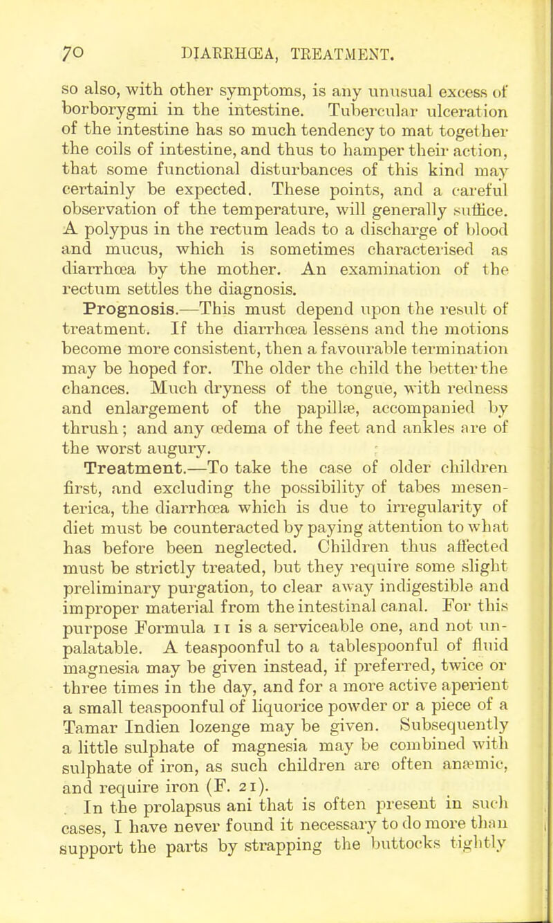 so also, with other symptoms, is any unusual excess of borborygmi in the intestine. Tubercular ulceration of the intestine has so much tendency to mat together the coils of intestine, and thus to hamper their action, that some functional disturbances of this kind may certainly be expected. These points, and a careful observation of the temperature, will generally suffice. A polypus in the rectum leads to a discharge of blood and mucus, which is sometimes characterised as diarrhoea by the mother. An examination of the rectum settles the diagnosis. Prognosis.—This must depend upon the result of treatment. If the diarifficea lessens and the motions become more consistent, then a favourable termination may be hoped for. The older the child the better the chances. Much dryness of the tongue, with redness and enlargement of the papillse, accompanied by thrush; and any oedema of the feet and ankles are of the worst augury. Treatment.—To take the case of older children first, and excluding the possibility of tabes mesen- terica, the diarrhoea which is due to irregularity of diet must be counteracted by paying attention to what has before been neglected. Children thus aftected must be strictly treated, but they require some slight preliminary purgation, to clear away indigestible and improper material from the intestinal canal. For this purpose Formula ii is a serviceable one, and not un- palatable. A teaspoonful to a tablespoonful of fluid magnesia may be given instead, if preferred, twice or three times in the day, and for a more active aperient a small teaspoonful of liquorice powder or a piece of a Tamar Indien lozenge may be given. Subsequently a little sulphate of magnesia may be combined with sulphate of iron, as such children are often anamic, and i-equire iron (F. 21). ^ In the prolapsus ani that is often present in such cases, I have never found it necessary to do more thnn support the parts by strapping the buttocks tiglitly