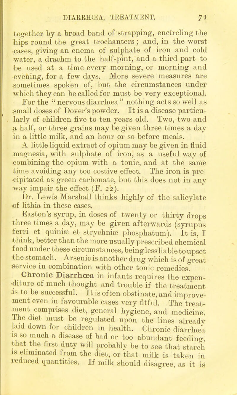 together by a broad band of strapping, encircling the hips round the great trochanters; and, in the worst cases, giving an enema of sulphate of iron and cold water, a drachm to the half-pint, and a third part to be used at a time every morning, or morning and ■evening, for a few days. More severe measures are •sometimes spoken of, but the circumstances under which they can be called for must be very exceptional. For the “ nervous diarrhoea ” nothing acts so well as small doses of Dover’s powder. It is a disease particu- larly of childi’en five to ten years old. Two, two and a half, or three grains may be given three times a day in a little milk, and an hour or so before meals. A little liquid extract of opium may be given in fluid magnesia, with sulphate of iron, as a useful way of ■combining the opium with a tonic, and at the same time avoiding any too costive effect. The iron is pre- cipitated as green carbonate, but this does not in any way impair the effect (F. 2'2). Dr. Lewis Marshall thinks highly of the salicylate of lithia in these cases. Easton’s syrup, in doses of twenty or thirty drops three times a day, may be given afterwai’ds (syrupus ferri et quinise et strychnife phosj^hatum), It is, I think, better than the more usually prescribed chemical food under these circumstances, being less liable to upset the stomach. Arsenic is another drug which is of great sei'vice in combination with other tonic I'emedies. Chronic Diarrhoea in infants requires the expen- ■diture of much thought and trouble if the treatment is to be successful. It is often obstinate, and improve- ment even in favourable cases very fitful. The treat- ment comprises diet, general hygiene, and medicine. Ihe diet must be regulated upon the lines already laid down for children in health. Chronic diarrhma IS so much a disease of bad or too abundant feeding, that the first duty will ))robably be to see that starch is eliminated from the diet, or that milk is taken in reduced quantities. If milk should disagree, as it is