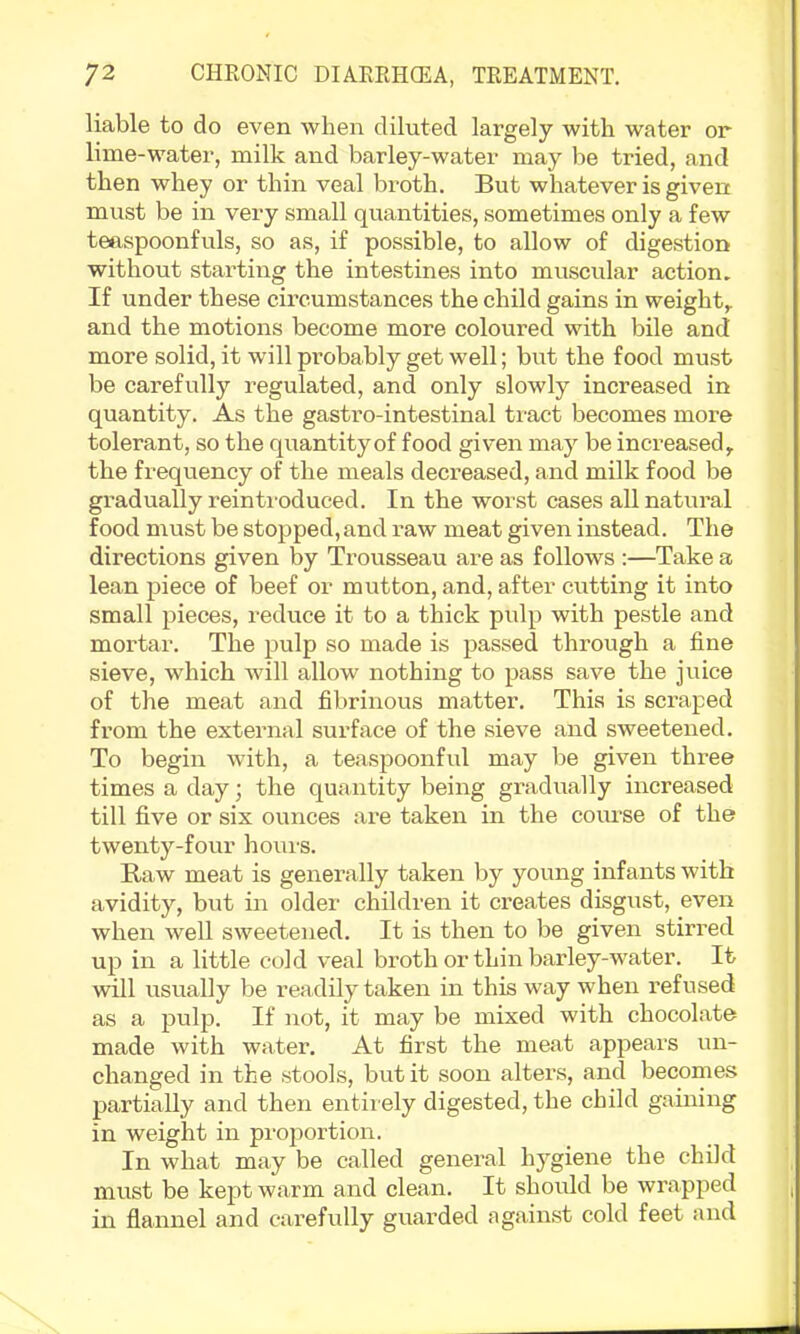 liable to do even when diluted largely with water or lime-water, milk and barley-water may be tried, and then whey or thin veal broth. But whatever is given must be in very small quantities, sometimes only a few teaspoonfuls, so as, if possible, to allow of dige.stion without starting the intestines into muscular action. If under these circumstances the child gains in weighty and the motions become more coloured with bile and more solid, it will probably get well; but the food must be carefully regulated, and only slowly increased in quantity. As the gastro-intestinal tract becomes more tolerant, so tbe quantity of food given may be increased^ the frequency of the meals decreased, and milk food be gradually reinti'oduced. In the worst cases all natural food must be stopped, and raw meat given instead. The directions given by Trousseau are as follows :—Take a lean piece of beef or mutton, and, after cutting it into small jjieces, reduce it to a thick pulp with pestle and mortar. The pulp so made is pas.sed through a fine sieve, which will allow nothing to pass save the juice of the meat and fibrinous matter. This is scraped from the external surface of the sieve and sweetened. To begin with, a teaspoonful may be given three times a day; the quantity being gradually increased till five or six ounces are taken in the course of the twenty-four hours. Raw meat is generally taken by young infants with avidity, but in older children it creates disgiist, even when well sweetened. It is then to be given stirred up in a little cold veal broth or thin barley-water. It will usually be readily taken in this way when refused as a pulp. If not, it may be mixed with chocolate made with water. At first the meat appears un- changed in the stools, but it soon alters, and becomes partially and then entirely digested, the child gaining in weight in proportion. In what may be called general hygiene the child must be kept warm and clean. It should be wrapped in flannel and eai’efully guarded agaimst cold feet and