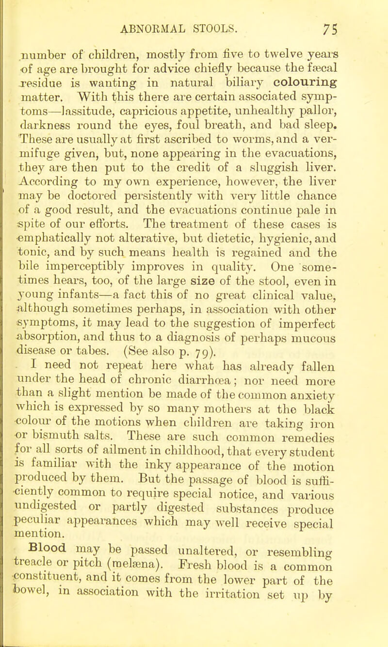 number of children, mostly from five to twelve years ■of age are brought for advice chiefly because the ftecal residue is wanting in natural biliaiy colouring matter. With this there are certain associated symp- toms—lassitude, capricious appetite, unhealthy pallor, darkness round the eyes, foul breath, and bad sleep. These are usually at first ascribed to worms, and a ver- mifuge given, but, none appearing in the evacuations, they are then put to the credit of a sluggish liver. According to my own experience, however, the liver may be doctored persistently with very little chance of a good result, and the evacuations continue pale in spite of our eftbrts. The treatment of these cases is ■emphatically not alterative, but dietetic, hygienic, and tonic, and by such means health is regained and the bile imperceptibly improves in quality. One some- times hears, too, of the large size of the stool, even in young infants—a fact this of no great clinical value, although sometimes perhaps, in association with other symptoms, it may lead to the suggestion of imperfect absorption, and thus to a diagnosis of perhaps mucous disease or tabes. (See also p. 79). I need not repeat here what has already fallen under the head of chronic diarrhoea; nor need more than a slight mention be made of the common anxiety which is expressed by so many mothers at the black ■colour of the motions when children are taking iron or bismuth salts. These are such common remedies for all sorts of ailment in childhood, that every student is familiar with the inky appearance of the motion ju’oduced by them. But the passage of blood is sufii- ■ciently common to require special notice, and various undigested or partly digested substances produce peculiar appearances which may well receive special mention. Blood, rnay be passed unaltered, or resembling treacle or pitch (rael^na). Presh blood is a common ■.constituent, and it comes from the lower part of the bowel, in association with the irritation set up by