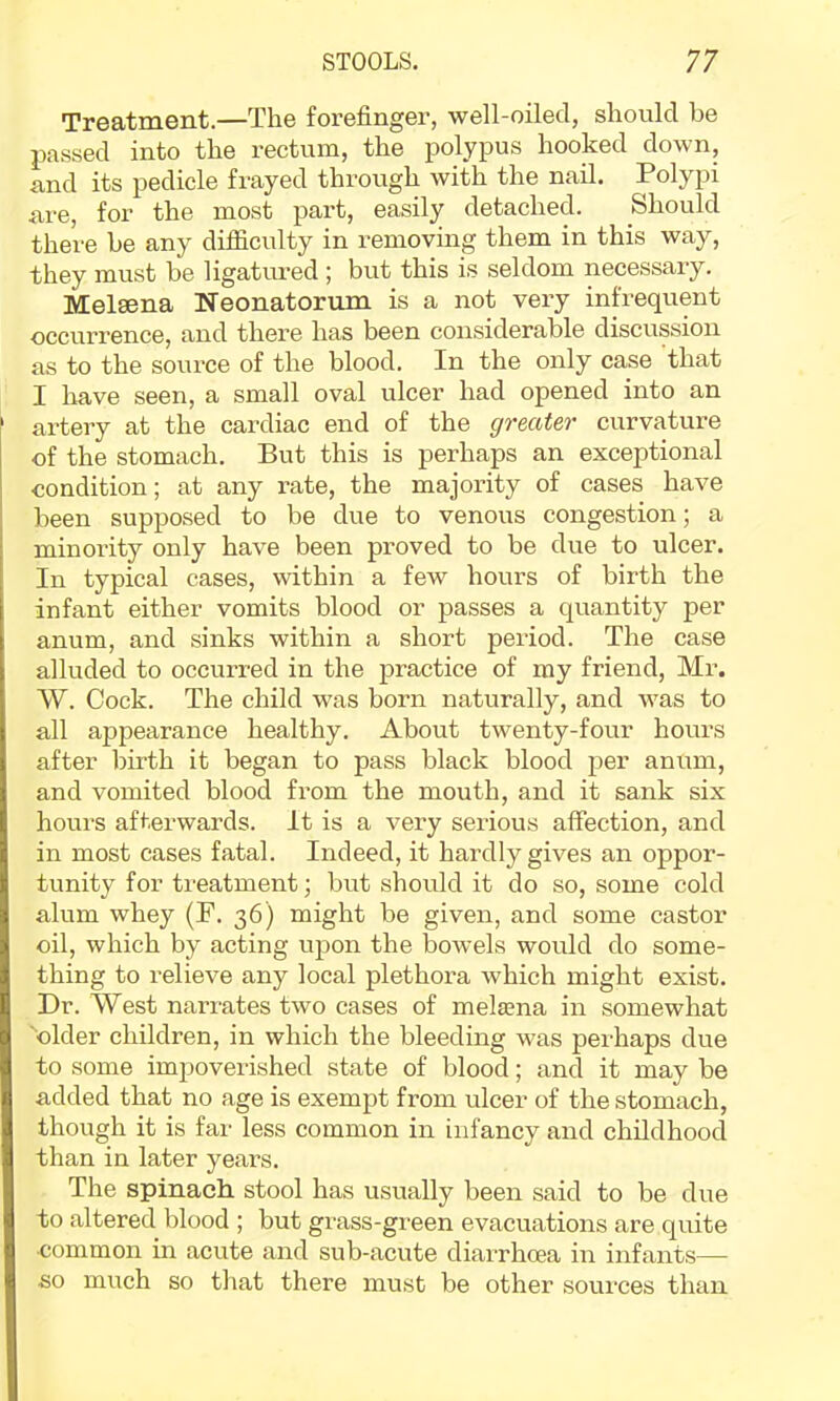 Treatment.—The forefinger, well-oiled, should be passed into the rectum, the polypus hooked down, and its pedicle frayed through with the nail. Polypi are, for the most part, easily detached. Should there be any difficulty in removing them in this way, they must be ligatured ; but this is seldom necessary. Melsena Neonatorum is a not very infrequent occurrence, and there has been considerable discussion as to the source of the blood. In the only case that I have seen, a small oval ulcer had opened into an artery at the cardiac end of the greater curvature of the stomach. But this is perhaps an exceptional condition; at any rate, the majority of cases have been supposed to be due to venous congestion; a minoilty only have been proved to be due to ulcer. In typical cases, within a few hours of birth the infant either vomits blood or passes a quantity per anum, and sinks within a short period. The case alluded to occurred in the ]Dractice of my friend, Mr. W. Cock. The child was born naturally, and was to all appearance healthy. About twenty-four hours after birth it began to pass black blood per anum, and vomited blood from the mouth, and it sank six hours afterwards. It is a very serious affection, and in most cases fatal. Indeed, it hardly gives an oppor- tunity for treatment; but should it do so, some cold alum whey (F. 36) might be given, and some castor oil, which by acting upon the bowels would do some- thing to i-elieve any local plethora which might exist. Dr. West narrates two cases of mela?na in somewhat 'older children, in which the bleeding was perhaps due to some impoverished state of blood; and it may be added that no age is exempt from ulcer of the stomach, though it is far less common in infancy and childhood than in later years. The spinach, stool has usually been said to be due to altered blood ; but grass-green evacuations are quite •common in acute and sub-acute diarrhoea in infants— so much so that there must be other sources than