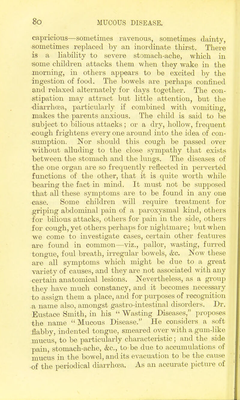 capricious—sometimes ravenous, sometimes dainty, sometimes replaced by an inoixlinate thirst. There is a liability to severe stomach-ache, which in some children attacks them when they wake in the morning, in otheis appears to be excited by the ingestion of food. The bowels are perhaps confined and relaxed alternately for days together. The con- stipation may attract but little attention, but the -diarrhoea, particulaidy if combined with vomiting, makes the parents anxious. The child is said to be subject to bilious attacks ; or a dry, hollow, frequent •cough frightens every one around into the idea of con- sumption. Nor should this cough be passed over without alluding to the close sympathy that exists between the stomach and the lungs. The diseases of the one organ are so frequently reflected in pervei-ted functions of the other, that it is quite worth while bearing the fact in mind. It must not be suppo.sed that all these symptoms are to be found in any one case. Some children will require treatment for griping abdominal pain of a paroxysmal kind, othei'S for bilious attacks, others for ]Dain in the side, others for cough, yet others perhaps for nightmare; but when we come to investigate cases, cei'tain other features are found in common—viz., pallor, wasting, furred tongue, foul breath, irregular bowels, &c. Now these are all symptoms which might be due to a great variety of causes, and they are not associated with any certam anatomical lesions. Nevertheless, as a gi-oup they have much constancy, and it becomes necessary to assign them a place, and for purposes of recognition a name also, amongst gastro-intestinal disorders. Dr. Eustace Smith, in his “ Wasting Diseases,” proposes the name “Mucous Disease.” He considers a soft flabby, indented tongue, smeared over with a gum-like mucus, to be particularly characteristic; and the side pain, stomach-ache, &c., to be due to accumulations of mucus in the bowel, and its evacuation to be the cause ■of the periodical diarrhoea. As an accurate pictui-e of
