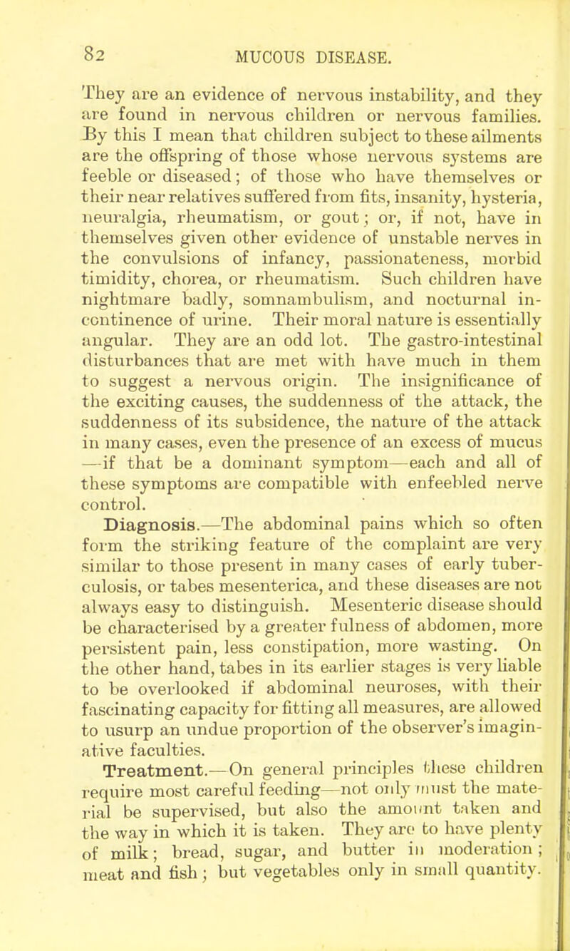 They are an evidence of nervous instability, and they are found in nervous children or nervous families. By this I mean that children subject to these ailments are the offspring of those whose nervous systems are feeble or diseased; of those who have themselves or their near relatives suffered from fits, insanity, hysteria, neuralgia, rheumatism, or gout; or, if not, have in themselves given other evidence of unstable nerves in the convulsions of infancy, passionateness, morbid timidity, chorea, or rheumatism. Such children have nightmare badly, somnambulism, and nocturnal in- continence of urine. Their moral nature is essenti.ally angular. They are an odd lot. The gastro-intestinal disturbances that are met with have much in them to suggest a nervous origin. The insignificance of the exciting causes, the suddenness of the attack, the suddenness of its subsidence, the nature of the attack in many cases, even the presence of an excess of mucus —if that be a dominant symptom—each and all of these symptoms are compatible with enfeebled nerve control. Diagnosis.—The abdominal pains which so often form the striking feature of the complaint are very similar to those present in many cases of early tuber- culosis, or tabes mesenterica, and these diseases are not always easy to distinguish. Mesenteric disease should be characterised by a greater fulness of abdomen, more persistent pain, less constipation, more wasting. On the other hand, tabes in its earlier stages is very liable to be overlooked if abdominal neuroses, with their fascinating capacity for fitting all measures, are allowed to usurp an undue proportion of the observer’s imagin- ative faculties. Treatment.—On general principles these children require most careful feeding—not oidy must the mate- rial be supervised, but also the amount taken and the way in which it is taken. They are to have plenty of milk; bread, sugar, and butter in moderation; ^ meat and fish; but vegetables only in small quantity.