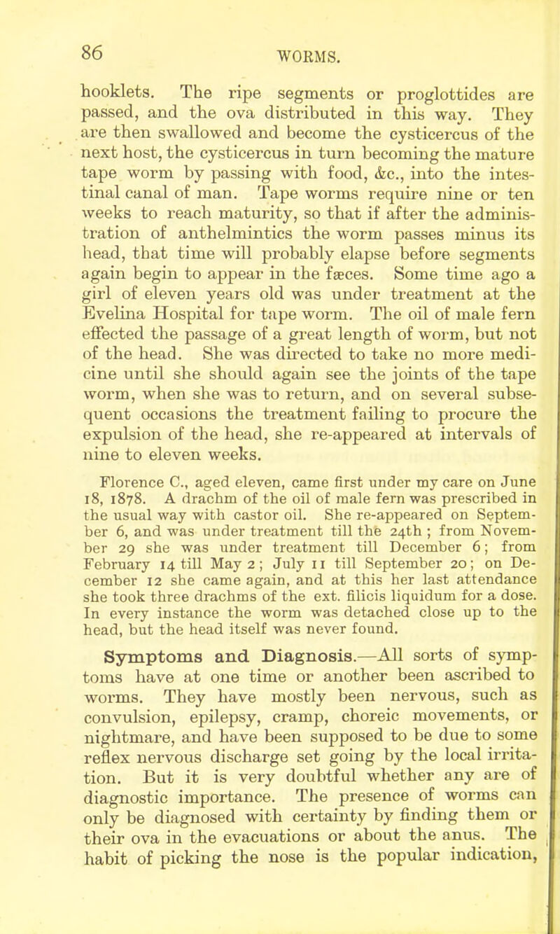 booklets. The ripe segments or proglottides are passed, and the ova distributed in this way. They are then swallowed and become the cysticercus of the next host, the cysticercus in turn becoming the mature tape worm by passing with food, &c., into the intes- tinal canal of man. Tape worms require nine or ten weeks to reach maturity, so that if after the adminis- tration of anthelmintics the worm passes minus its head, that time will probably elapse before segments again begin to appear in the faeces. Some time ago a girl of eleven years old was under treatment at the Evelina Hospital for tape worm. The oil of male fern effected the passage of a great length of worm, but not of the head. She was directed to take no more medi- cine until she should again see the joints of the tape worm, when she was to return, and on several subse- quent occasions the treatment failing to procure the expulsion of the head, she re-appeared at intervals of nine to eleven weeks. Florence C., aged eleven, came first under my care on June 18, 1878. A drachm of the oil of male fern was prescribed in the usual way with castor oil. She re-appeared on Septem- ber 6, and was under treatment till the 24th ; from Novem- ber 29 she was under treatment till December 6; from February 14 till May 2; July ii till September 20; on De- cember 12 she came again, and at this her last attendance she took three drachms of the ext. filicis liquidum for a dose. In every instance the worm was detached close up to the head, but the head itself was never found. Symptoms and Diagnosis.—All sorts of symp- toms have at one time or another been ascribed to worms. They have mostly been nervous, such as convulsion, epilepsy, cramp, choreic movements, or nightmare, and have been supposed to be due to some reflex nervous discharge set going by the local irrita- tion. But it is very doubtful whether any are of diagnostic importance. The presence of worms can only be diagnosed with certainty by finding them or their ova in the evacuations or about the anus. The hahit of picking the nose is the popular indication,