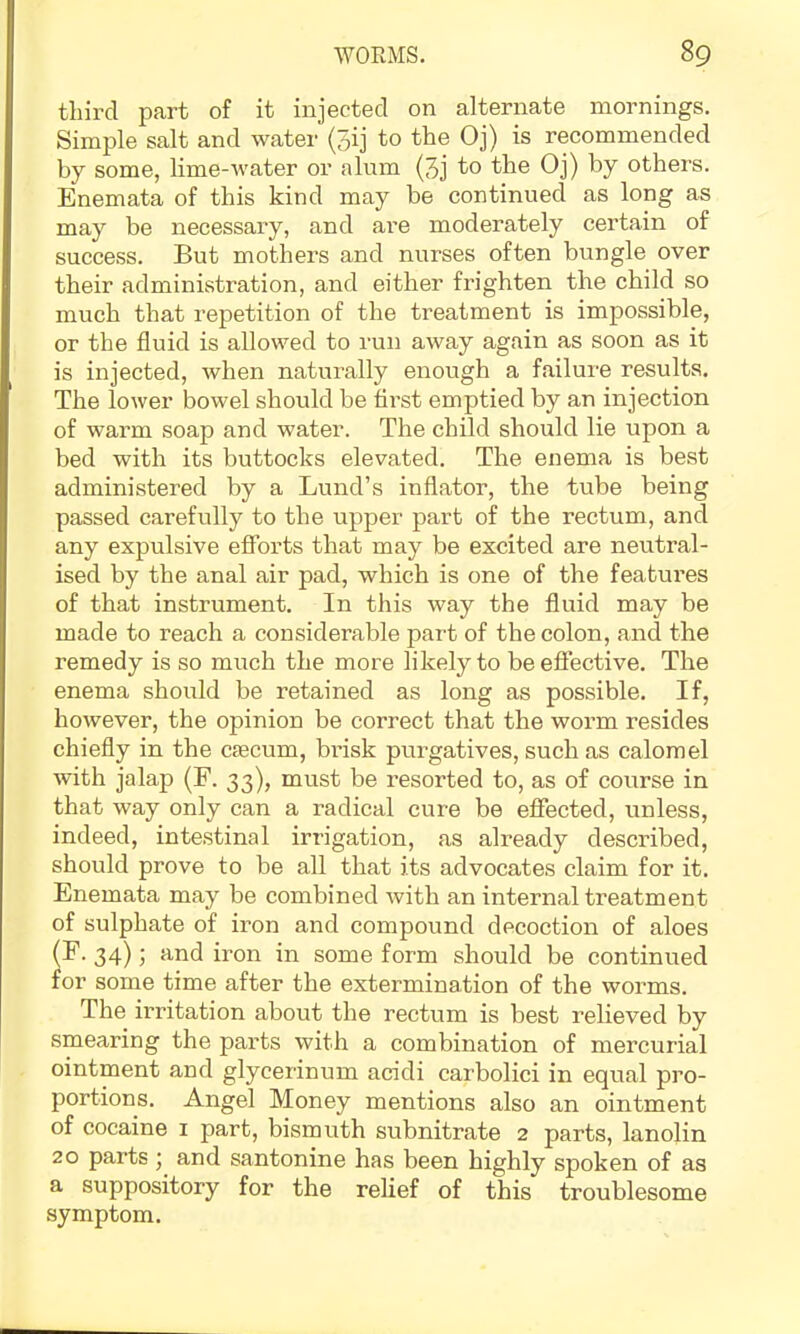 third part of it injected on alternate mornings. Simple salt and water (5ij to the Oj) is recommended by some, lime-water or alum (3j to the Oj) hy others. Enemata of this kind may be continued as long as may be necessary, and are moderately certain of success. But mothers and nurses often bungle over their administration, and either frighten the child so much that repetition of the treatment is impossible, or the fluid is allowed to run away again as soon as it is injected, when naturally enough a failure results. The lower bowel should be first emptied by an injection of warm soap and water. The child should lie upon a bed with its buttocks elevated. The enema is best administered by a Lund’s inflator, the tube being passed carefully to the upper part of the rectum, and any expulsive efforts that may be excited are neutral- ised by the anal air pad, which is one of the featui’es of that instrument. In this way the fluid may be made to reach a considerable part of the colon, and the remedy is so much the more likely to be efiective. The enema should be retained as long as possible. If, however, the opinion be correct that the worm resides chiefly in the cfecum, bidsk purgatives, such as calomel with jalap (F. 33), must be resorted to, as of course in that way only can a radical cure be effected, unless, indeed, intestinal irrigation, as already described, should prove to be all that its advocates claim for it. Enemata may be combined with an internal treatment of sulphate of iron and compound decoction of aloes (F. 34); and iron in some form should be continued for some time after the extermination of the worms. The irritation about the rectum is best relieved by smearing the parts with a combination of mercurial ointment and glycerinum acidi carbolici in equal pro- portions. Angel Money mentions also an ointment of cocaine i part, bismuth subnitrate 2 parts, lanolin 20 parts ; and santonine has been highly spoken of as a suppository for the relief of this troublesome symptom.