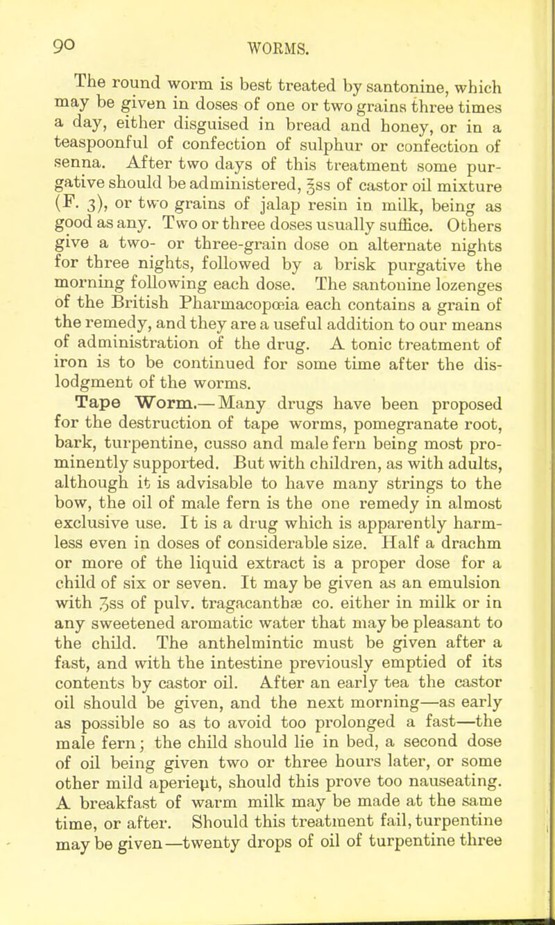 The round worm is best treated by santonine, which may be given in doses of one or two grains three times a day, either disguised in bread and honey, or in a teaspoonful of confection of sulphur or confection of senna. After two days of this treatment some pur- gative should be administered, §ss of castor oil mixture (^- 3)> tvt'o grains of jalap resin in milk, being as good as any. Two or three doses usually suffice. Others give a two- or three-grain dose on alternate nights for three nights, followed by a brisk purgative the morning following each dose. The santonine lozenges of the British Pharmacopoeia each contains a grain of the remedy, and they are a useful addition to our means of administration of the drug. A tonic treatment of iron is to be continued for some time after the dis- lodgment of the worms. Tape Worm.— Many drugs have been proposed for the destruction of tape worms, pomegranate root, bark, turpentine, cusso and male fern being most pro- minently supported. But with children, as with adults, although it is advisable to have many strings to the bow, the oil of male fern is the one remedy in almost exclusive use. It is a drug which is apparently harm- less even in doses of considerable size. Half a drachm or more of the liquid extract is a proper dose for a child of six or seven. It may be given as an emulsion with 3ss of pulv. tragacanthae co. either in milk or in any sweetened aromatic water that may be pleasant to the child. The anthelmintic must be given after a fast, and with the intestine previously emptied of its contents by castor oil. After an early tea the castor oil should be given, and the next morning—as early as possible so as to avoid too pi’olonged a fast—the male fern; the child should lie in bed, a second dose of oil being given two or three hours later, or some other mild aperiept, should this prove too nauseating. A breakfast of warm milk may be made at the same time, or after. Should this treatment fail, turpentine may be given—twenty drops of oil of turpentine three