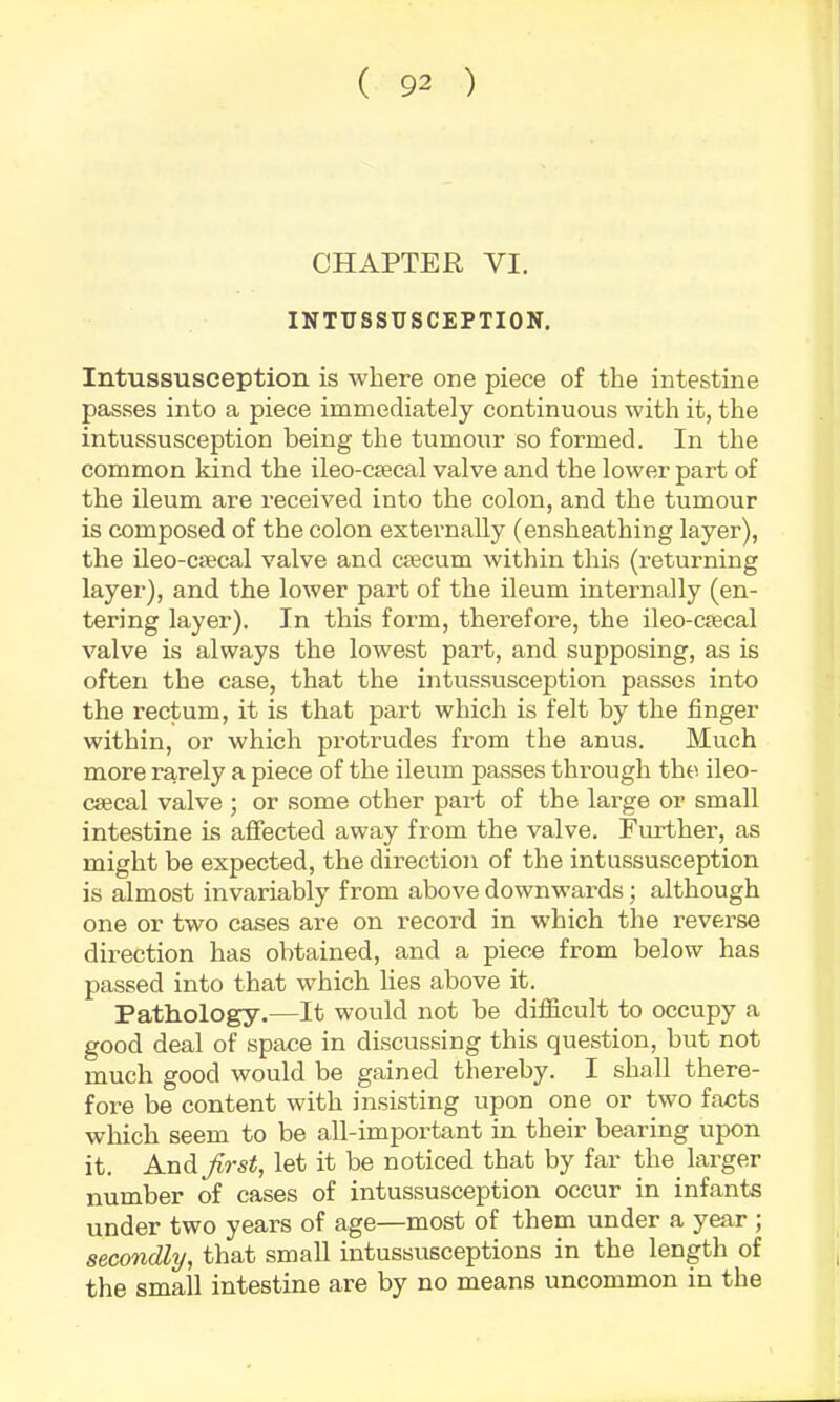 CHAPTER VI. INTUSSUSCEPTION. Intussusception is where one piece of the intestine passes into a piece immediately continuous with it, the intussusception being the tumour so formed. In the common kind the ileo-csecal valve and the lower part of the ileum are received into the colon, and the tumour is composed of the colon externally (ensheathing layer), the ileo-CiBcal valve and ctecum within this (returning layer), and the lower part of the ileum internally (en- tering layer). In this form, therefore, the ileo-ctecal valve is always the lowest part, and supposing, as is often the case, that the intussusception passes into the rectum, it is that part which is felt by the finger within, or which protrudes from the anus. Much more rarely a piece of the ileum passes through the ileo- csecal valve ; or some other part of the large or small intestine is aflfected away from the valve. Further, as might be expected, the direction of the intussusception is almost invariably from above downwards; although one or two cases are on record in which the reverse direction has obtained, and a piece from below has passed into that which lies above it. Pathology.—It would not be difficult to occupy a good deal of space in discussing this question, but not much good would be gained thereby. I shall there- fore be content with insisting upon one or two facts which seem to be all-important in their bearing upon it. Andjirst, let it be noticed that by far the larger number of cases of intussusception occur in infants under two years of age—most of them under a year ; secondly, that small intussusceptions in the length of the small intestine are by no means uncommon in the