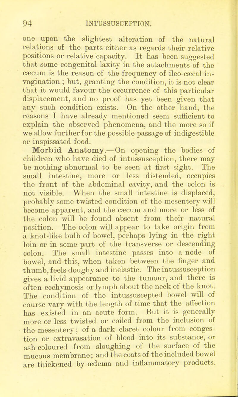 one upon the slightest alteration of the natural relations of the parts either as legards their relative positions or relative capacity. It has been suggested that some congenital laxity in the attachments of the caecum is the reason of the frequency of ileo-csecal in- vagination ; but, granting the condition, it is not clear that it would favour the occurrence of this particular displacement, and no proof has yet been given that any such condition exists. On the other hand, the reasons I have already mentioned seem sufficient to explain the observed phenomena, and the more so if we allow further for the possible passage of indigestible or inspissated food. Morbid Anatomy.—On opening the bodies of children who have died of intussusception, there may be nothing abnormal to be seen at first sight. The small intestine, more or less distended, occupies the front of the abdominal cavity, and the colon is not visible. When the small intestine is displaced, probably some twisted condition of the mesentery will become apparent, and the caecum and more or less of the colon will be found absent from their natural position. The colon will appear to take origin from a knot-like bulb of bowel, perhaps lying in the right loin or in some part of the transverse or descending colon. The small intestine passes into a node of bowel, and this, when taken between the finger and thumb, feels doughy and inelastic. The intussusception gives a livid appearance to the tumour, and there is often ecchymosis or lymph about the neck of the knot. The condition of the intussuscepted bowel will of course vary with the length of time that the affection has existed in an acute form. But it is generally more or less twisted or coiled from the inclusion of the mesentery; of a dark claret colour from conges- tion or extravasation of blood into its substance, or ash coloured from sloughing of the surface of the mucous membrane; and the coats of the included bowel are thickened by oedema and inflammatory products.