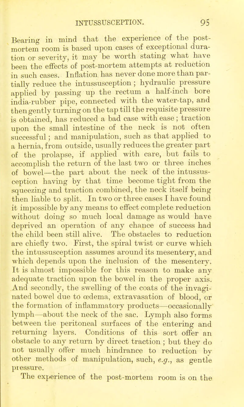 Bearing in mind that the experience of the post- mortem room is based upon cases of exceptional dura- tion or severity, it may be worth stating what have been the effects of post-mortem attempts at reduction in such cases. Inflation has never done more than par- tially reduce the intussusception ; hydraulic pressure applied by passing up the rectum a half-inch bore india-rubber pipe, connected with the water-tap, and then gently turning on the tap till the requisite pressure is obtained, has reduced a bad case with ease; traction upon the small intestine of the neck is not often successful; and manipulation, such as that applied to a hernia, from outside, usually reduces the greater part of the prolapse, if applied with care, but fails to accomplish the return of the last two or three inches of bowel—the part about the neck of the intussus- ception having by that time become tight from the squeezing and traction combined, the neck itself being then liable to split. In two or three cases I have found it impossible by any means to effect complete reduction without doing so much local damage as would have deprived an operation of any chance of success had the child been still alive. The obstacles to reduction are chiefly two. First, the spiral twist or curve which the intussusception assumes around its mesentery, and which depends upon the inclusion of the mesentery. It is almost impossible for this reason to make any adequate traction upon the bowel in the proper axis. And secondly, the swelling of the coats of the invagi- nated bowel due to oedema, extravasation of blood, or the formation of inflammatory products—occasionally lymph—about the neck of the sac. Lymph also forms between the peritoneal surfaces of the entering and returning layers. Conditions of this sort offer an obstacle to any return by direct traction ; but they do not usually offer much hindrance to reduction by other methods of manipulation, such, e.^., as gentle pressure. The experience of the post-mortem room is on the