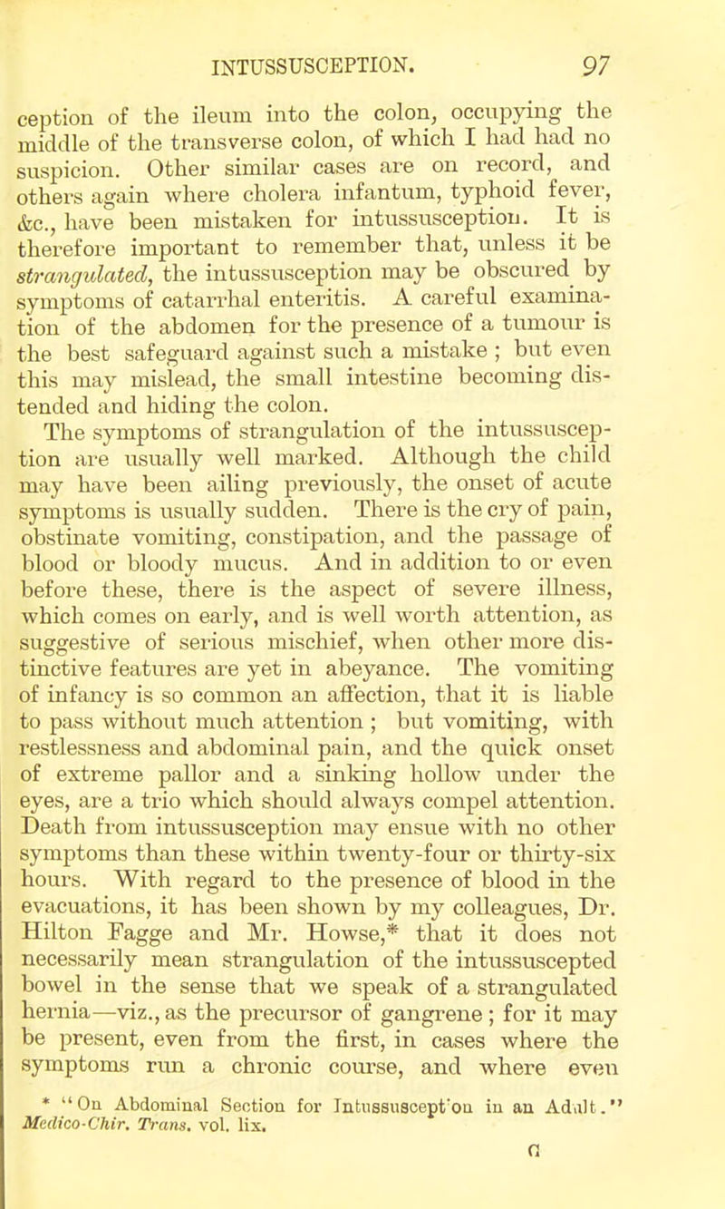 ception of the ileum into the colon, occupying the middle of the transverse colon, of which I had had no suspicion. Other similar cases are on record, and othei’s again where cholera infantum, typhoid fever, &c., have been mistaken for intussusception. It is therefore important to remember that, unless it be strangulated, the intussusception may be obscured^ by symptoms of catarrhal enteritis. A careful examina- tion of the abdomen for the presence of a tumour is the best safeguard against such a mistake ; but even this may mislead, the small intestine becoming dis- tended and hiding the colon. The symptoms of strangulation of the intussuscep- tion are usually well marked. Although the child may have been ailing previously, the onset of acute symptoms is usually sudden. There is the cry of pain, obstinate vomiting, constipation, and the passage of blood or bloody mucus. And in addition to or even before these, there is the aspect of severe illness, which comes on early, and is well worth attention, as suggestive of serious mischief, when other more dis- tinctive features are yet in abeyance. The vomiting of infancy is so common an affection, that it is liable to pass without much attention ; but vomiting, with restlessness and abdominal pain, and the quick onset of extrezne pallor and a sinking hollow under the eyes, are a trio which should always compel attention. Death from intussusception may ensue with no other symptoms than these within twenty-four or thirty-six hours. With regard to the presence of blood in the evacuations, it has been shown by my colleagues, Dr. Hilton Fagge and Mr. Howse,* that it does not necessarily mean strangulation of the intu.ssuscepted bowel in the sense that we speak of a strangulated hernia—viz., as the precursor of gangrene ; for it may be present, even from the first, in cases where the symptoms run a chronic course, and where even * “Ou Abdominal Section for Intiissuscept'ou in an Adult.” Medico-Chir. Trans, vol. lix. n