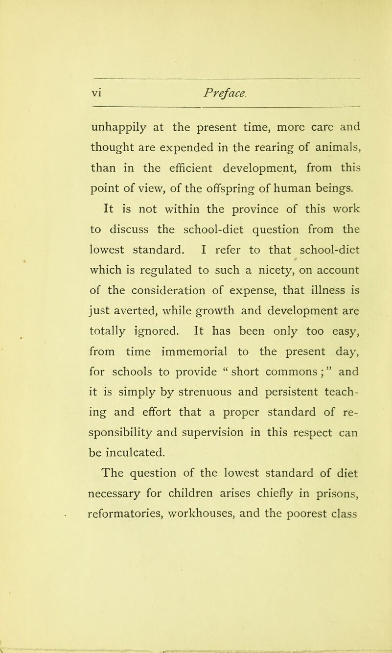 unhappily at the present time, more care and thought are expended in the rearing of animals, than in the efficient development, from this point of view, of the offspring of human beings. It is not within the province of this work to discuss the school-diet question from the lowest standard. I refer to that school-diet which is regulated to such a nicety, on account of the consideration of expense, that illness is just averted, while growth and development are totally ignored. It has been only too easy, from time immemorial to the present day, for schools to provide  short commons ; and it is simply by strenuous and persistent teach- ing and effort that a proper standard of re- sponsibility and supervision in this respect can be inculcated. The question of the lowest standard of diet necessary for children arises chiefly in prisons, reformatories, workhouses, and the poorest class