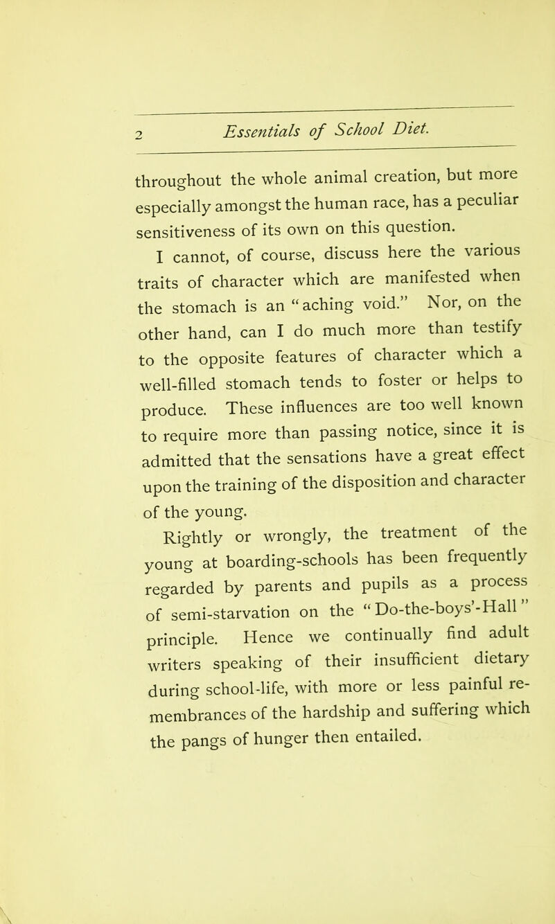 throughout the whole animal creation, but more especially amongst the human race, has a peculiar sensitiveness of its own on this question. I cannot, of course, discuss here the various traits of character which are manifested when the stomach is an aching void. Nor, on the other hand, can I do much more than testify to the opposite features of character which a well-filled stomach tends to foster or helps to produce. These influences are too well known to require more than passing notice, since it is admitted that the sensations have a great effect upon the training of the disposition and character of the young. Rightly or wrongly, the treatment of the young at boarding-schools has been frequently regarded by parents and pupils as a process of semi-starvation on the Do-the-boys'-Hall principle. Hence we continually find adult writers speaking of their insufficient dietary during school-life, with more or less painful re- membrances of the hardship and suffering which the pangs of hunger then entailed. \