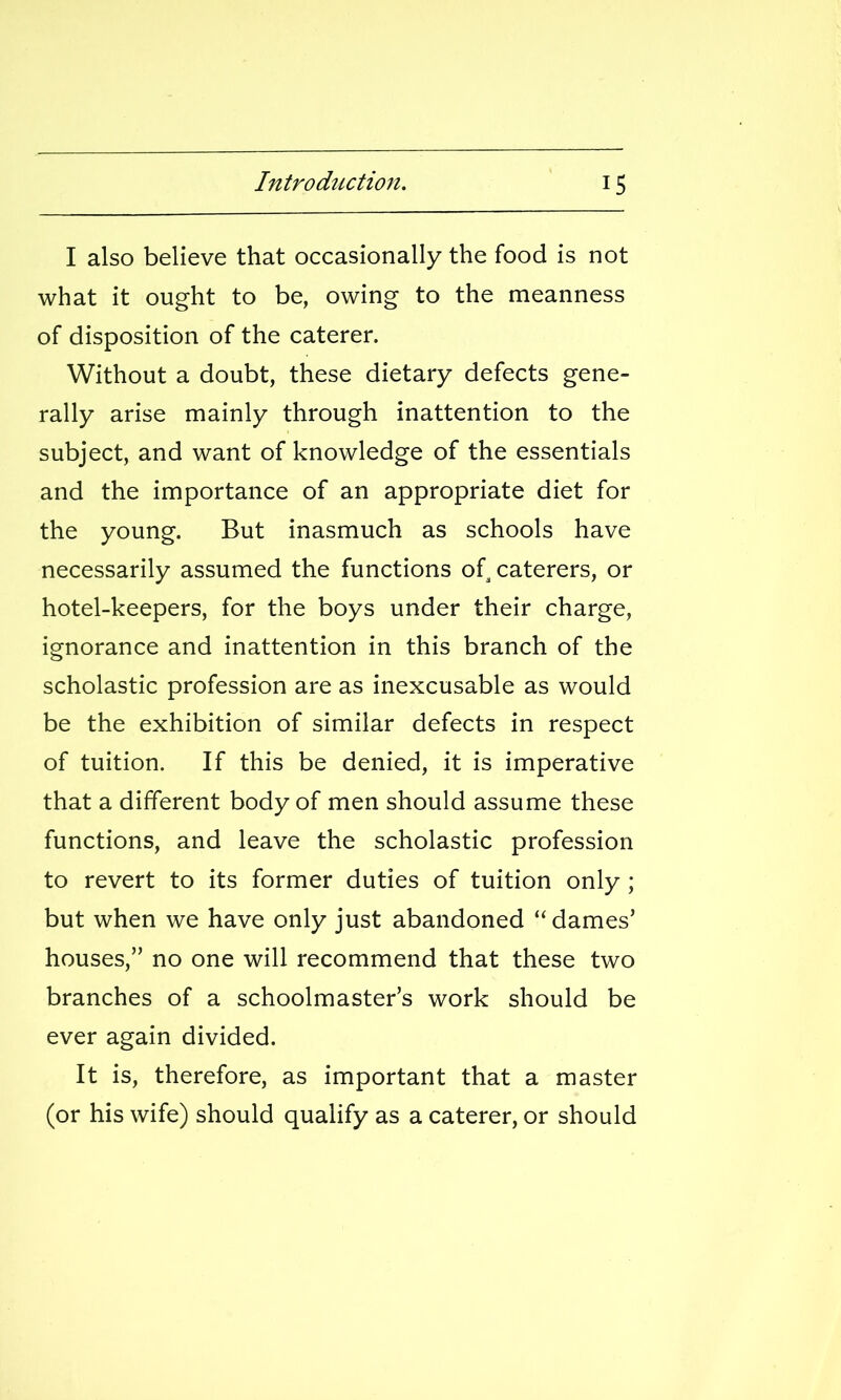 I also believe that occasionally the food is not what it ought to be, owing to the meanness of disposition of the caterer. Without a doubt, these dietary defects gene- rally arise mainly through inattention to the subject, and want of knowledge of the essentials and the importance of an appropriate diet for the young. But inasmuch as schools have necessarily assumed the functions of caterers, or hotel-keepers, for the boys under their charge, ignorance and inattention in this branch of the scholastic profession are as inexcusable as would be the exhibition of similar defects in respect of tuition. If this be denied, it is imperative that a different body of men should assume these functions, and leave the scholastic profession to revert to its former duties of tuition only ; but when we have only just abandoned dames' houses, no one will recommend that these two branches of a schoolmaster's work should be ever again divided. It is, therefore, as important that a master (or his wife) should qualify as a caterer, or should