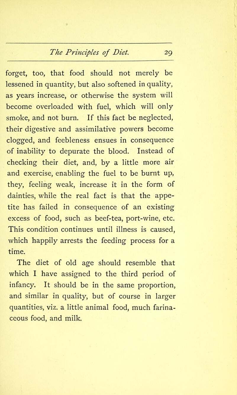 forget, too, that food should not merely be lessened in quantity, but also softened in quality, as years increase, or otherwise the system will become overloaded with fuel, which will only smoke, and not burn. If this fact be neglected, their digestive and assimilative powers become clogged, and feebleness ensues in consequence of inability to depurate the blood. Instead of checking their diet, and, by a little more air and exercise, enabling the fuel to be burnt up, they, feeling weak, increase it in the form of dainties, while the real fact is that the appe- tite has failed in consequence of an existing excess of food, such as beef-tea, port-wine, etc. This condition continues until illness is caused, which happily arrests the feeding process for a time. The diet of old age should resemble that which I have assigned to the third period of infancy. It should be in the same proportion, and similar in quality, but of course in larger quantities, viz. a little animal food, much farina- ceous food, and milk.