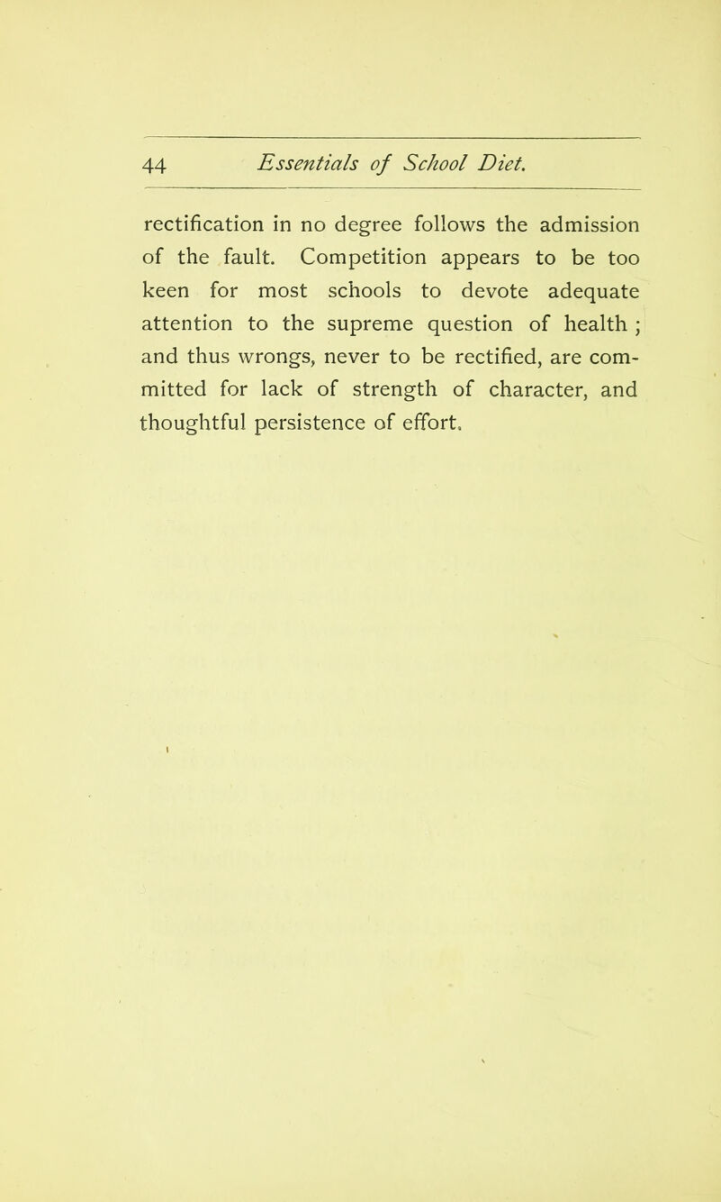 rectification in no degree follows the admission of the fault. Competition appears to be too keen for most schools to devote adequate attention to the supreme question of health ; and thus wrongs, never to be rectified, are com- mitted for lack of strength of character, and thoughtful persistence of effort.