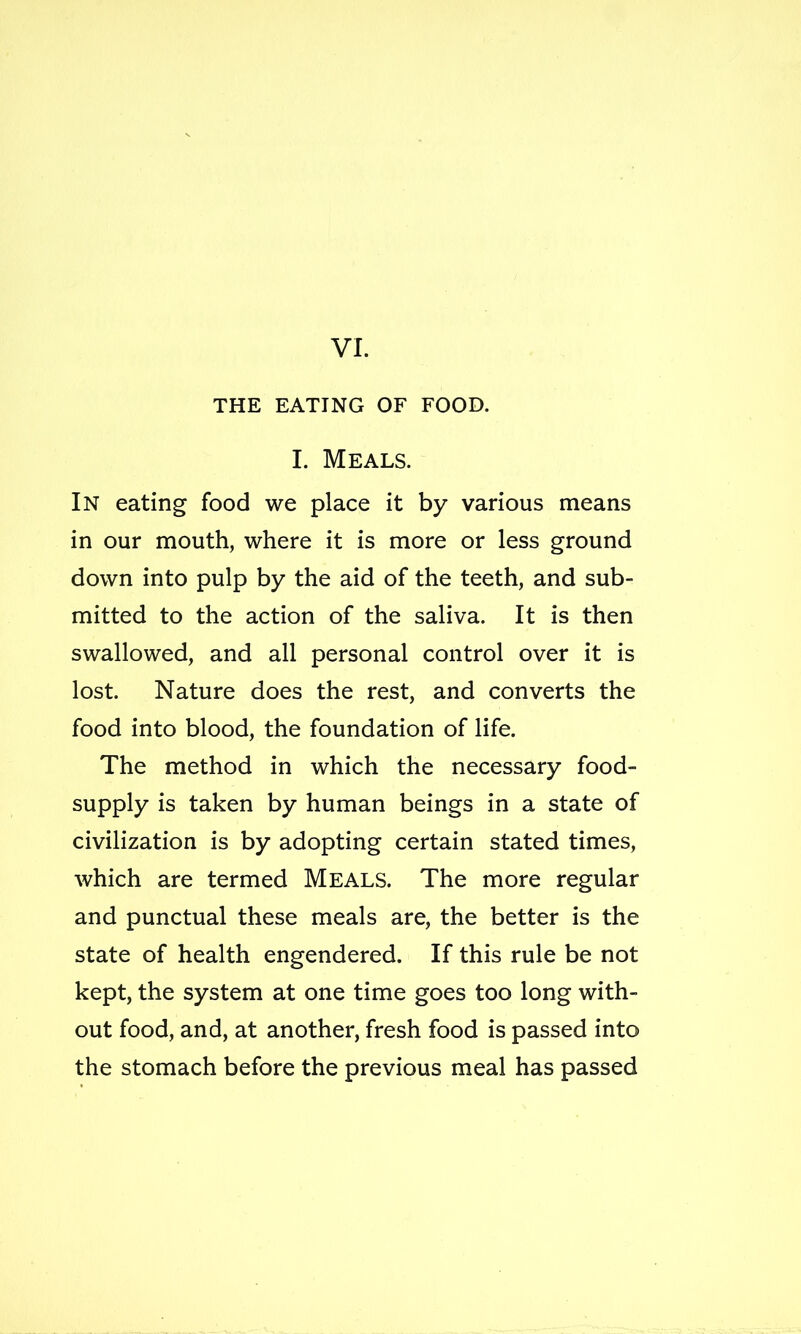 THE EATING OF FOOD. I. Meals. In eating food we place it by various means in our mouth, where it is more or less ground down into pulp by the aid of the teeth, and sub- mitted to the action of the saliva. It is then swallowed, and all personal control over it is lost. Nature does the rest, and converts the food into blood, the foundation of life. The method in which the necessary food- supply is taken by human beings in a state of civilization is by adopting certain stated times, which are termed Meals. The more regular and punctual these meals are, the better is the state of health engendered. If this rule be not kept, the system at one time goes too long with- out food, and, at another, fresh food is passed into the stomach before the previous meal has passed