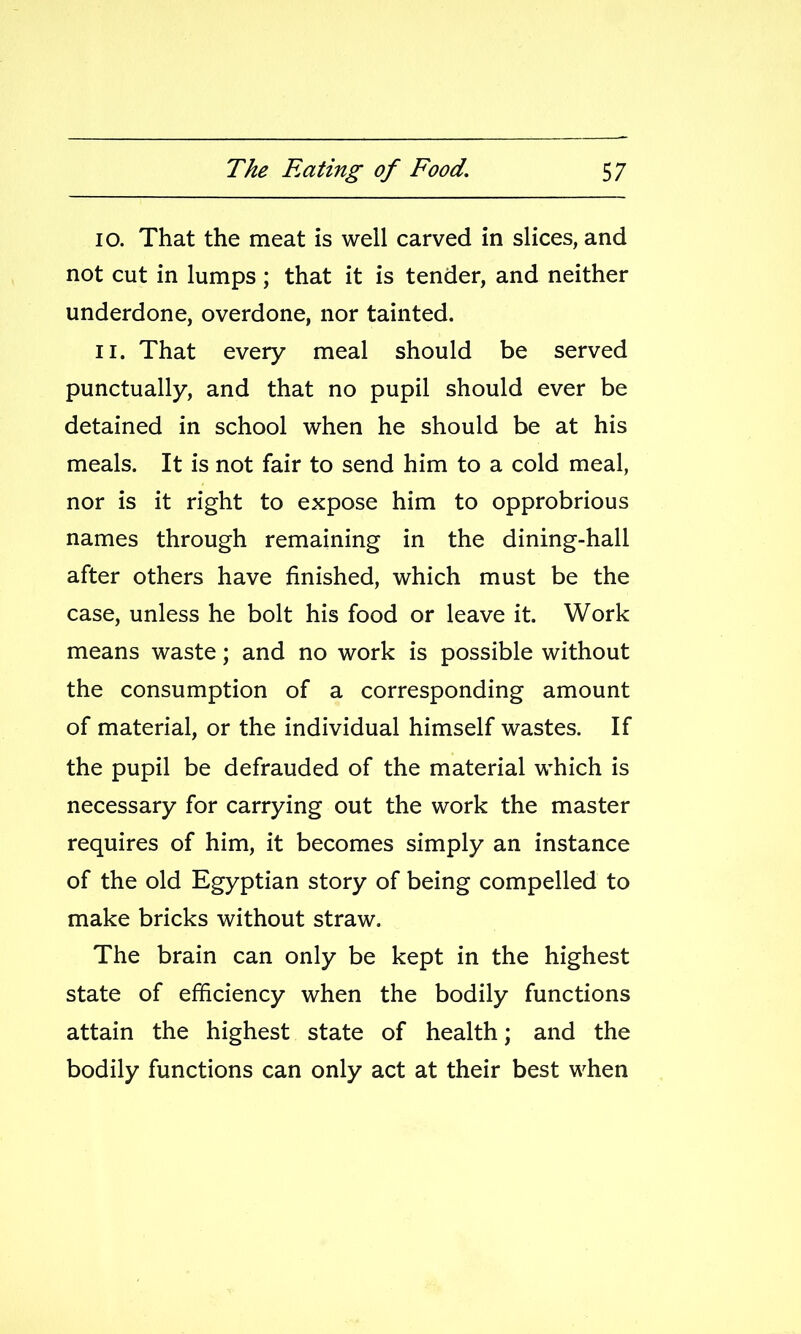 10. That the meat is well carved in slices, and not cut in lumps; that it is tender, and neither underdone, overdone, nor tainted. 11. That every meal should be served punctually, and that no pupil should ever be detained in school when he should be at his meals. It is not fair to send him to a cold meal, nor is it right to expose him to opprobrious names through remaining in the dining-hall after others have finished, which must be the case, unless he bolt his food or leave it. Work means waste; and no work is possible without the consumption of a corresponding amount of material, or the individual himself wastes. If the pupil be defrauded of the material which is necessary for carrying out the work the master requires of him, it becomes simply an instance of the old Egyptian story of being compelled to make bricks without straw. The brain can only be kept in the highest state of efficiency when the bodily functions attain the highest state of health; and the bodily functions can only act at their best when