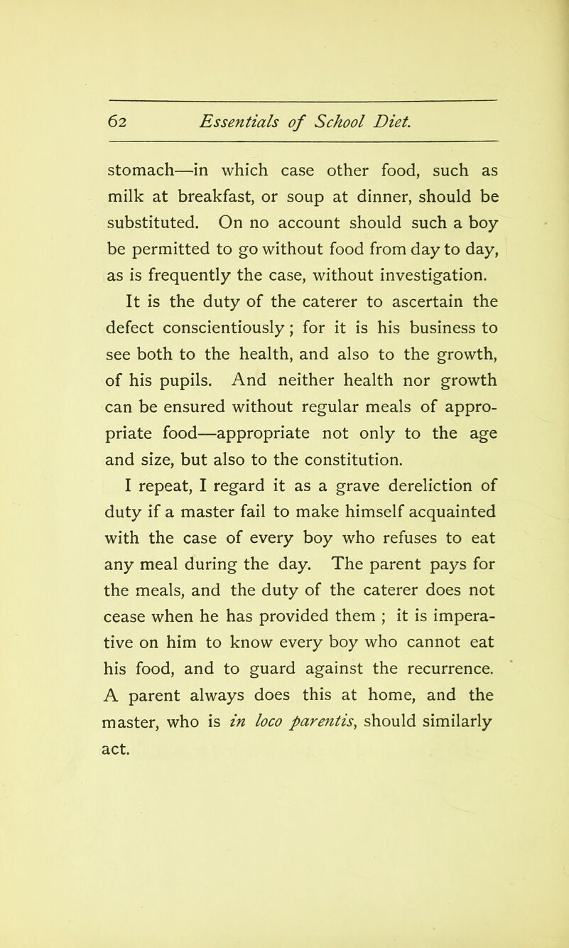 stomach—in which case other food, such as milk at breakfast, or soup at dinner, should be substituted. On no account should such a boy- be permitted to go without food from day to day, as is frequently the case, without investigation. It is the duty of the caterer to ascertain the defect conscientiously; for it is his business to see both to the health, and also to the growth, of his pupils. And neither health nor growth can be ensured without regular meals of appro- priate food—appropriate not only to the age and size, but also to the constitution. I repeat, I regard it as a grave dereliction of duty if a master fail to make himself acquainted with the case of every boy who refuses to eat any meal during the day. The parent pays for the meals, and the duty of the caterer does not cease when he has provided them ; it is impera- tive on him to know every boy who cannot eat his food, and to guard against the recurrence. A parent always does this at home, and the master, who is in loco parentis, should similarly act.